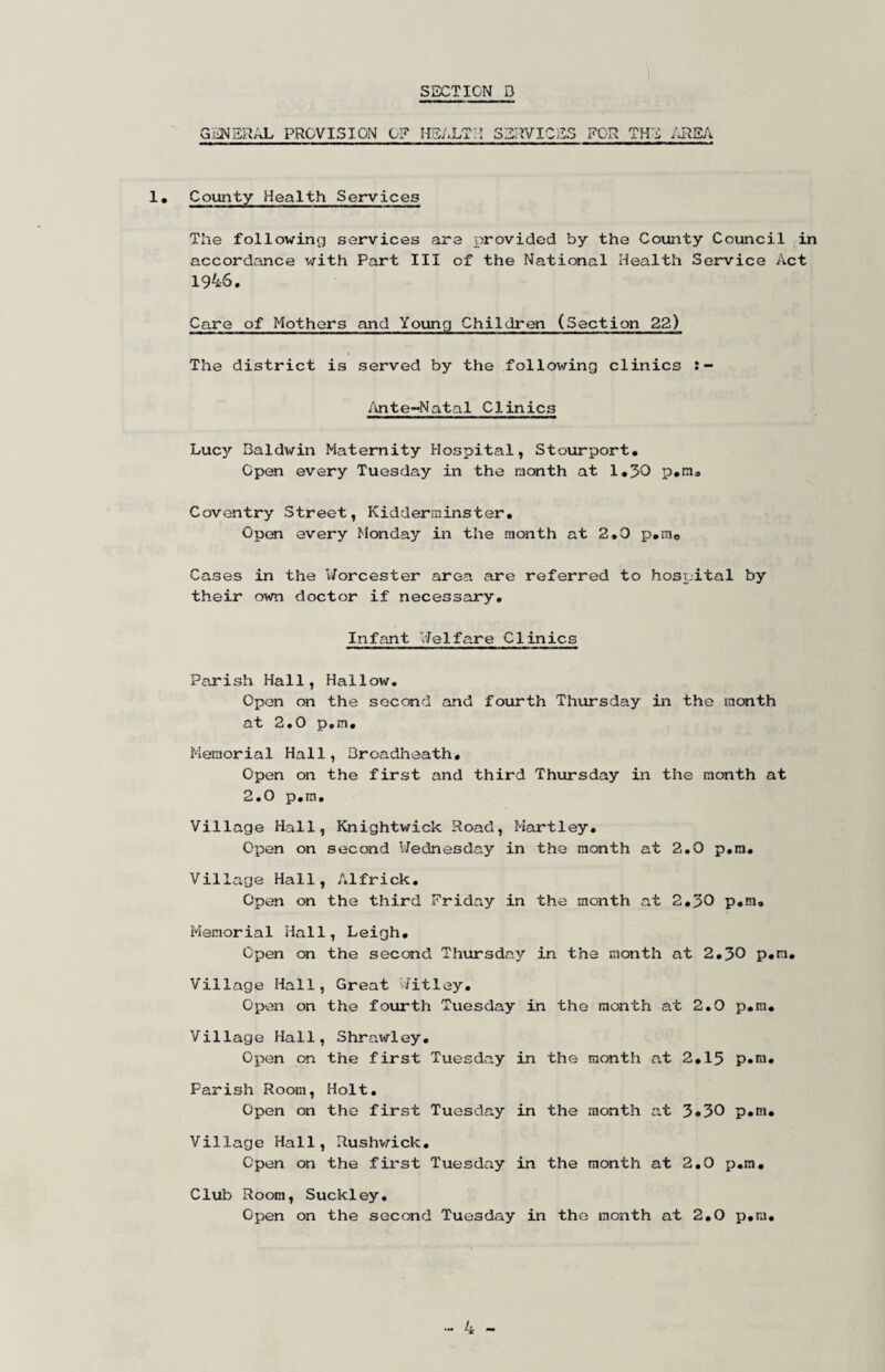 G:iiNSRAL PROVISION 0? HE/.LT:I services for the iJREA I, County Health Services The following services are provided by the County Council in accordance v;ith Part III of the National Health Service Act 1946. Care of Mothers and Young Children (Section 22) The district is served by the following clinics /mte-Natal Clinics Lucy Baldv/in Maternity Hospital, Stourport. Open every Tuesday in the month at 1,30 p.m, Coventry Street, Kidderminster, Open every Monday in the month at 2,0 p,mo Cases in the V/orcester area are referred to hospital by their own doctor if necessary. Infant Helfare Clinics Parish Hall, Hallow. Open on the second and fourth Thursday in the month at 2.0 p.m. Memorial Hall, Droadheath, Open on the first and third Thursday in the month at 2.0 p.m. Village Hall, Knightwick Road, Hartley, Open on second l/ednesday in the month at 2.0 p.m. Village Hall, Alfrick, Open on the third Friday in the month at 2,30 p,!n. Memorial Hall, Leigh, Open on the second Thursday in the month at 2,30 p,m. Village Hall, Great ^/itley. Open on the fourth Tuesday in the month at 2.0 p.m. Village Hall, Shrawley, Open on the first Tuesday in the month at 2,15 p,m. Parish Room, Holt. Open on the first Tuesday in the month at 3#30 p.m. Village Hall, Rushv;ick, Open on the first Tuesday in the month at 2,0 p.m. Club Room, Suckley, Open on the second Tuesday in the month at 2,0 p.m.