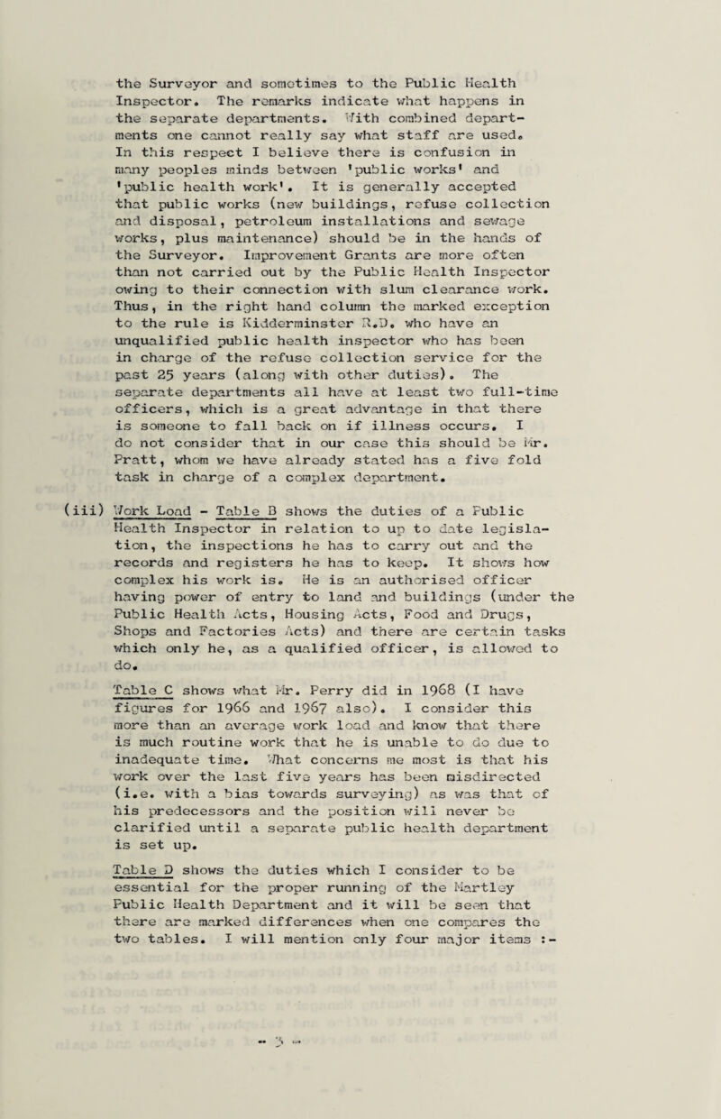 the Surveyor and sometimes to the Public Health Inspector. The remarks indicate vdiat hapioens in the separate departments. Hith combined depart¬ ments one cannot really say what staff are used. In this respect I believe there is confusion in many peoples minds beti/oen 'public works' and 'public health work'. It is generally accepted that public works (nev/ buildings, refuse collection and disposal, petroleum installations and sewage works, plus maintenance) should be in the hands of the Surveyor. Improvement Grants are more often than not carried out by the Public Health Inspector ow^ing to their connection with slum clearance i/ork. Thus , in the right hand column the marked eiiception to the rule is Kidderminster R.D, who have an unqualified public health inspector w^ho has been in charge of the refuse collection service for the past 25 years (along with other duties). The separate departments ail have at lea.st tv/o full-time officers, v/hich is a great advantage in that there is someone to fall back on if illness occurs. I do not consider that in our case this should be iir. Pratt, whom v/e have already stated has a five fold task in charge of a complex department, (iii) V/ork Load - Table B shows the duties of a Public Health Inspector in relation to up to date legisla¬ tion, the inspections he has to carry out and the records and registers he has to keep. It sho\fs how complex his work is. He is an authorised officer having power of entry to land and buildings (under the Public Health Acts, Housing Acts, Food and Drugs, Shops and Factories Acts) and there are certain tasks which only he, as a qualified officer, is allov/ed to do. Table C shows v/hat I-ir. Perry did in I968 (I have figixres for 1966 and 1967 also). I consider this more than an average v/ork load and Imow that there is much routine work that he is unable to do due to inadequate time. ’-That concerns me most is that his v/ork over the last five years has been misdirected (i.e. with a bias tov/ards surveying) as was that of his predecessors and the position v/ill never bo clarified until a separate public health department is set up. Table D shows the duties which I consider to be essential for the proper running of the Hartley Public Health Department and it will be seen that there are marked differences when one compares the two tables, I will mention only four major items :-