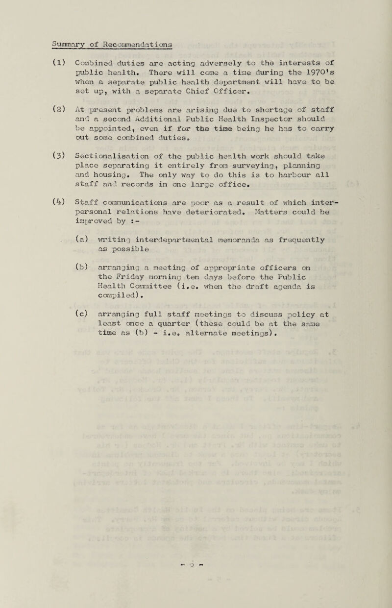 SuiTimary of RecoraTiandations (1) Cotnbinad duties are acting adversely to the interests of public health. There will come a time during the 1970’s v/hon a separate public health department will have to be sot up, with a separate Chief Officer, (2) At present problems are arising due to shortage of staff and a second Additional Public Health Inspector should be appointed, even if for the time being he has to carry out some combined duties, (3) Sectionalisation of the public health work should take place separating it entirely from surveying, planning and housing. The only way to do this is to harbour all staff and records in one large office, (4) Staff communications are r^oor as a result of which inter¬ personal relations have deteriorated, Matters could be improved by :- (a) vrriting interdepartmental neraoranda as frequently a.s possible (b) arranging a meeting of appropriate officers on the Friday morning ten days before the Public Health Committee (i,e, v/hen the draft agenda is compiled). (c) arranging full staff meetings to discuss policy at least once a quarter (these could be at the same time as (b) - i,e, alternate meetings).