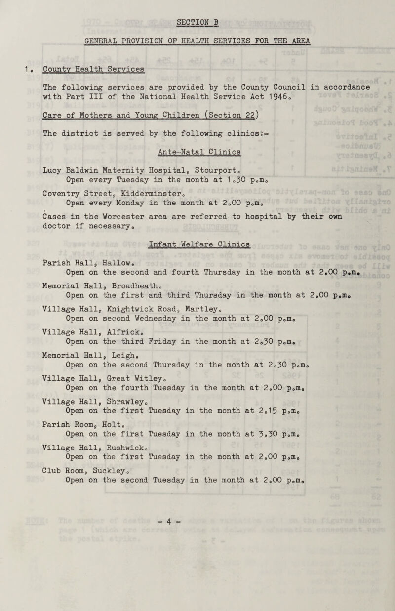 GENERAL PROVISION OF HEALTH SERVICES FOR THE AREA 1o County Health Services The following services are provided by the County Council in accordance with Part III of the National Health Service Act 194-60 Care of Mothers and Young Children (Section 22) The district is served by the following clinics Ante~Natal Clinics Lucy Baldwin Maternity Hospital, Stourporto Open every Tuesday in the month at 1®30 p0m0 Coventry Street, Kidderminster® Open every Monday in the month at 2o00 p0nio Cases in the Worcester area are referred to hospital by their own doctor if necessary® Infant Welfare Clinics Parish Hall, Hallow® Open on the second and fourth Thursday in the month at 2*00 p.m* Memorial Hall, Broadheath® Open on the first and third Thursday in the month at 2*00 p®m© Village Hall, Knightwick Road, Martley® Open on second Wednesday in the month at 2o00 p0m0 Village Hall, Alfrick® Open on the third Friday in the month at 2<>30 p0me Memorial Hall, Leigh* Open on the second Thursday in the month at 2®30 p»m0 Village Hall, Great Witley® Open on the fourth Tuesday in the month at 2®00 p®m® Village Hall, Shrawley0 Open on the first Tuesday in the month at 2 015 p®m0 Parish Room, Holt® Open on the first Tuesday in the month at 3»30 p®m0 Village Hall, Rushwick® Open on the first Tuesday in the month at 2®00 p®m0 Club Room, Suckley® Open on the second Tuesday in the month at 2o00 p®m®