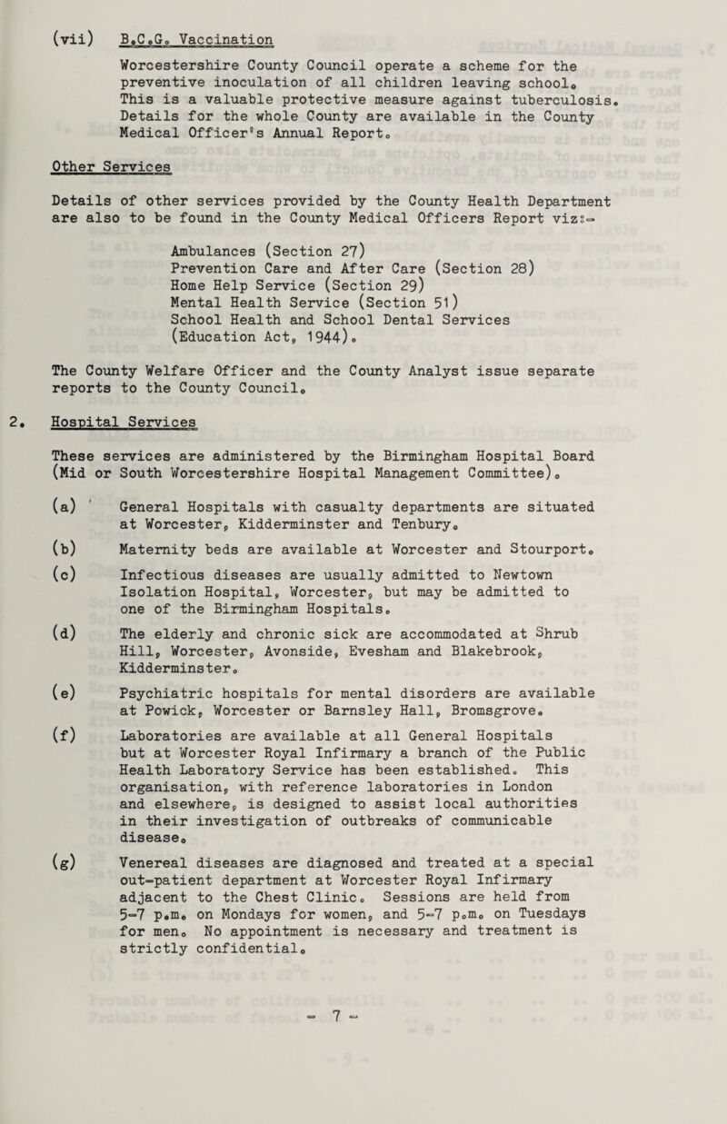 Worcestershire County Council operate a scheme for the preventive inoculation of all children leaving school0 This is a valuable protective measure against tuberculosis. Details for the whole County are available in the County Medical Officer's Annual Report. Other Services Details of other services provided by the County Health Department are also to be found in the County Medical Officers Report vizs- Ambulances (Section 27) Prevention Care and After Care (Section 28) Home Help Service (Section 29) Mental Health Service (Section 51) School Health and School Dental Services (Education Act, 1944). The County Welfare Officer and the County Analyst issue separate reports to the County Council. 2. Hospital Services These services are administered by the Birmingham Hospital Board (Mid or South Worcestershire Hospital Management Committee)0 (a) ' General Hospitals with casualty departments are situated at Worcester,, Kidderminster and Tenbury. (b) Maternity beds are available at Worcester and Stourport. (c) Infectious diseases are usually admitted to Newtown Isolation Hospital, Worcester, but may be admitted to one of the Birmingham Hospitals. (d) The elderly and chronic sick are accommodated at Shrub Hill, Worcester, Avonside, Evesham and Blakebrook, Kidderminster. (e) Psychiatric hospitals for mental disorders are available at Powick, Worcester or Barnsley Hall, Bromsgrove. (f) Laboratories are available at all General Hospitals but at Worcester Royal Infirmary a branch of the Public Health Laboratory Service has been established. This organisation, with reference laboratories in London and elsewhere, is designed to assist local authorities in their investigation of outbreaks of communicable disease*, (g) Venereal diseases are diagnosed and treated at a special out~patient department at Worcester Royal Infirmary adjacent to the Chest Clinic. Sessions are held from 5=*7 p.m. on Mondays for women, and 5“7 p.m. on Tuesdays for men. No appointment is necessary and treatment is strictly confidential.