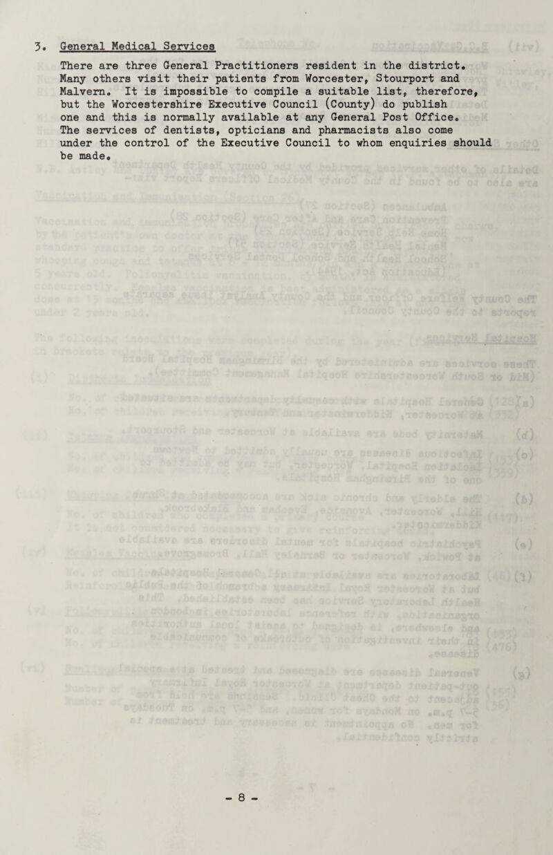 3. General Medical Services There are three General Practitioners resident in the district* Many others visit their patients from Worcester, Stourport and Malvern. It is impossible to compile a suitable list, therefore, but the Worcestershire Executive Council (County) do publish one and this is normally available at any General Post Office* The services of dentists, opticians and pharmacists also come tmder the control of the Executive Council to whom enquiries should be made*