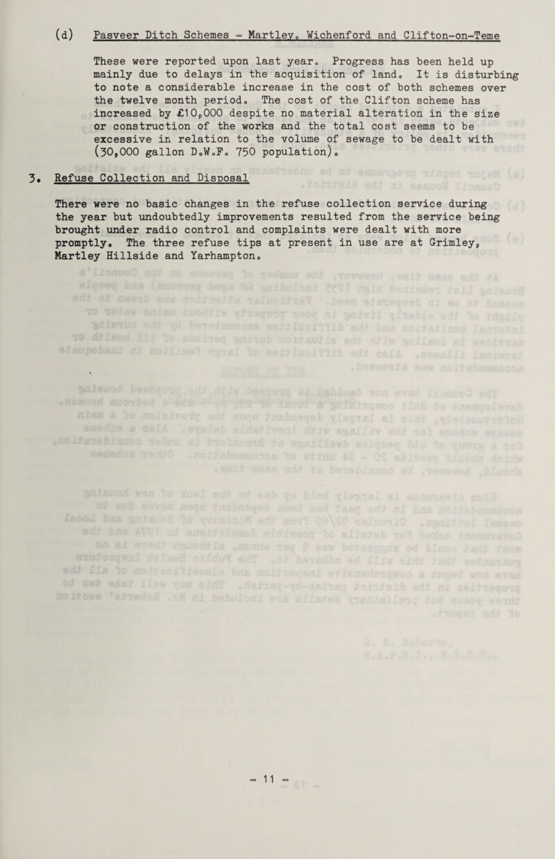 (d) Pasveer Ditch Schemes °° Hartley0 Wichenford and Clifton-on-Teme These were reported upon last year., Progress has been held up mainly due to delays in the acquisition of land. It is disturbing to note a considerable increase in the cost of both schemes over the twelve month periodo The cost of the Clifton scheme has increased by £10,000 despite no material alteration in the size or construction of the works and the total cost seems to be excessive in relation to the volume of sewage to be dealt with (30,000 gallon D0W0F0 750 population)0 3* Refuse Collection and Disposal There were no basic changes in the refuse collection service during the year but undoubtedly improvements resulted from the service being brought under radio control and complaints were dealt with more promptly* The three refuse tips at present in use are at Grimley, Martley Hillside and Yarhampton*