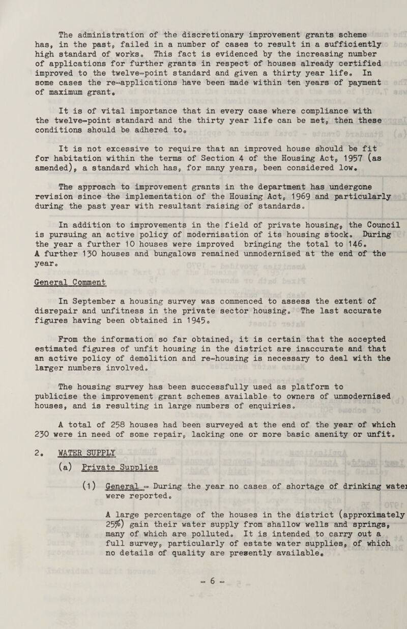 The administration of the discretionary improvement grants scheme has, in the past, failed in a number of cases to result in a sufficiently high standard of works* This fact is evidenced by the increasing number of applications for further grants in respect of houses already certified improved to the twelve=point standard and given a thirty year life0 In some cases the re-applications have been made within ten years of payment of maximum grants It is of vital importance that in every case where compliance with the twelve-point standard and the thirty year life can be met, then these conditions should be adhered to0 It is not excessive to require that an improved house should be fit for habitation within the terms of Section 4 of the Housing Act, 1957 (as amended), a standard which has, for many years, been considered low* The approach to improvement grants in the department has undergone revision since the implementation of the Housing Act, 1969 and particularly during the past year with resultant raising of standards„ In addition to improvements in the field of private housing, the Council is pursuing an active policy of modernisation of its housing stock. During the year a further 10 houses were improved bringing the total to 146. A further 130 houses and bungalows remained unmodernised at the end of the year* General Comment In September a housing survey was commenced to assess the extent of disrepair and unfitness in the private sector housing* The last accurate figures having been obtained in 1945* From the information so far obtained, it is certain that the accepted estimated figures of unfit housing in the district are inaccurate and that an active policy of demolition and re-housing is necessary to deal with the larger numbers involved* The housing survey has been successfully used as platform to publicise the improvement grant schemes available to owners of unmodernised houses, and is resulting in large numbers of enquiries* A total of 258 houses had been surveyed at the end of the year of which 230 were in need of some repair, lacking one or more basic amenity or unfit* 2* WATER SUPPLY (l) General - During the year no cases of shortage of drinking watei were reported* A large percentage of the houses in the district (approximately 25$) gain their water supply from shallow wells and springs, many of which are polluted* It is intended to carry out a full survey, particularly of estate water supplies, of which no details of quality are presently available*