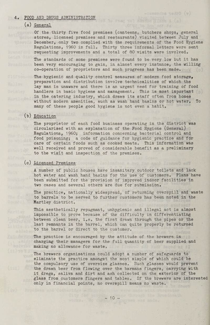 4« FOOD AND DRUGS ADMINISTRATION (a) General Of the thirty five food premises (canteens, butchers shops, general stores, licensed premises and restaurants) visited between July and December, only two complied with the requirements of the Food Hygiene Regulations, I960 in full0 Thirty three informal letters were sent requesting improvements and a total of 80 visits were involvedo The standards of some premises were found to be very low but it has been very encouraging to gain, in almost every instance, the willing co-operation of proprietors and much progress has been made* The hygienic and quality control measures of modern food storage, preparation and distribution involve technicalities of which the lay man is unaware and there is an urgent need for training of food handlers in basic hygiene and management. This is most important in the catering industry, which draws its staff often from homes without modern amenities, such as wash hand basins or hot water. To many of these people good hygiene is not even a habit. (b) Education The proprietor of each food business operating in the district was circularised with an explanation of the Food Hygiene (General) Regulations, I960? information concerning bacterial control and food poisonings a code of guidance for hygienic practice and for care of certain foods such as cooked meats. This information was well received and proved of considerable benefit as a preliminary to the visit and inspection of the premises. (c) Licensed Premises A number of public houses have insanitary outdoor toilets and lack hot water and wash hand basins for the use of customers. Plans have been submitted, for the provision of improved indoor facilities in two cases and several others are due for submission. The practice, nationally widespread, of returning overspill and waste to barrels to be served to further customers has been noted in the Martley district. This aesthetically repugnant, unhygienic and illegal act is almost impossible to prove because of the difficulty in differentiating between clean beer, i0e0 the first drawn through the pipes or the last remnants in the barrel, which can quite properly be returned to the barrel or direct to the customer. The practice is encouraged by the attitude of the brewers in charging their managers for the full quantity of beer supplied and making no allowance for waste. The brewers organisations could adopt a number of safeguards to eliminate the practice amongst the most simple of which could be the compulsory use of oversize glasses. Such glasses would prevent the drawn beer from flowing over the barmans fingers, carrying with it dregs, saliva and dirt and ash collected on the exterior of the glass from customers fingers and tables. If the brewers are interested only in financial points, no overspill means no waste.