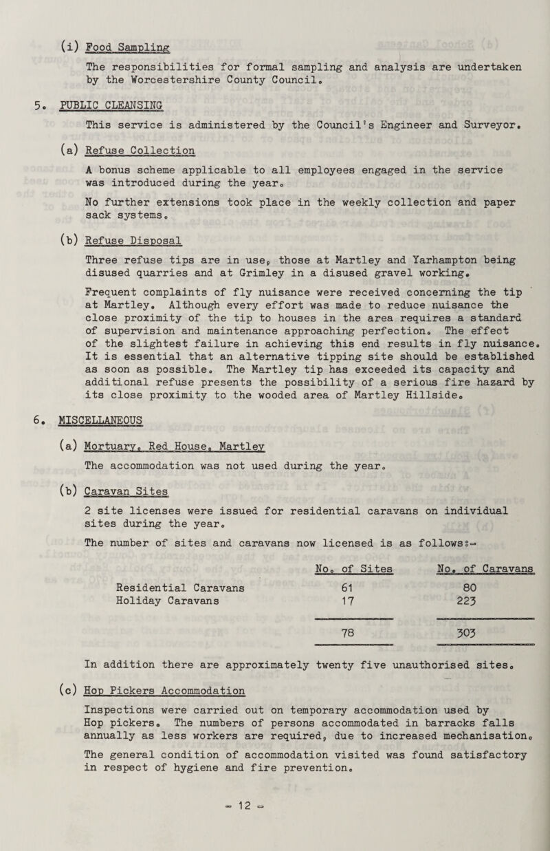 (i) Food Sampling The responsibilities for formal sampling and analysis are undertaken by the Worcestershire County Council,, 5. PUBLIC CLEANSING This service is administered by the Council's Engineer and Surveyor. (a) Refuse Collection A bonus scheme applicable to all employees engaged in the service was introduced during the year. No further extensions took place in the weekly collection and paper sack systems. (b) Refuse Disposal Three refuse tips are in use* those at Martley and Yarhampton being disused quarries and at Grimley in a disused gravel working. Frequent complaints of fly nuisance were received concerning the tip at Martley. Although every effort was made to reduce nuisance the close proximity of the tip to houses in the area requires a standard of supervision and maintenance approaching perfection. The effect of the slightest failure in achieving this end results in fly nuisance. It is essential that an alternative tipping site should be established as soon as possible. The Martley tip has exceeded its capacity and additional refuse presents the possibility of a serious fire hazard by its close proximity to the wooded area of Martley Hillside. 6. MISCELLANEOUS (a) Mortuary. Red House. Martley The accommodation was not used during the year. (b) Caravan Sites 2 site licenses were issued for residential caravans on individual sites during the year. The number of sites and caravans now licensed is as follows§=* Residential Caravans Holiday Caravans No. of Sites No. of Caravans 61 80 17 223 78 303 In addition there are approximately twenty five unauthorised sites. (c) Hon Pickers Accommodation Inspections were carried out on temporary accommodation used by Hop pickers. The numbers of persons accommodated in barracks falls annually as less workers are required;, due to increased mechanisation. The general condition of accommodation visited was found satisfactory in respect of hygiene and fire prevention.