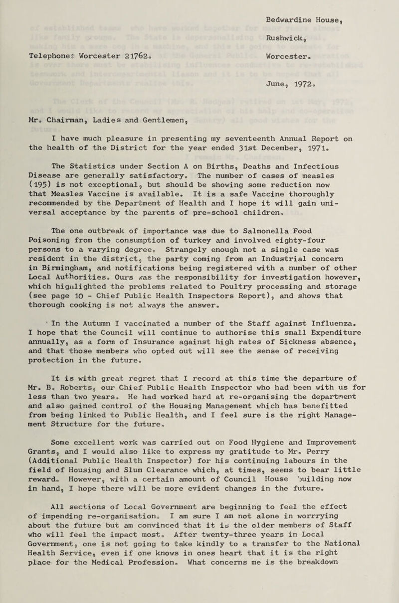 Telephones Worcester 21762. Bedwardine House, Rushwick, Worcester. June, 1972. Mr„ Chairman, Ladies and Gentlemen, I have much pleasure in presenting my seventeenth Annual Report on the health of the District for the year ended 31st December, 1971® The Statistics under Section A on Births, Deaths and Infectious Disease are generally satisfactory., The number of cases of measles (195) is not exceptional, but should be showing some reduction now that Measles Vaccine is available. It is a safe Vaccine thoroughly recommended by the Department of Health and I hope it will gain uni¬ versal acceptance by the parents of pre-school children. The one outbreak of importance was due to Salmonella Food Poisoning from the consumption of turkey and involved eighty-four persons to a varying degree. Strangely enough not a single case was resident in the district, the party coming from an Industrial concern in Birmingham, and notifications being registered with a number of other Local Authorities. Ours ,vas the responsibility for investigation however, which higulighied the problems related to Poultry processing and storage (see page 10 - Chief Public Health Inspectors Report), and shows that thorough cooking is not always the answer, 1 In the Autumn I vaccinated a number of the Staff against Influenza. I hope that the Council will continue to authorise this small Expenditure annually, as a form of Insurance against high rates of Sickness absence, and that those members who opted out will see the sense of receiving protection in the future. It is with great regret that I record at this time the departure of Mr. B. Roberts, our Chief Public Health Inspector who had been with us for less than two years. He had worked hard at re-organising the department and also gained control of the Housing Management which has benefitted from being linked to Public Health, and I feel sure is the right Manage¬ ment Structure for the future. Some excellent work was carried out on Food Hygiene and Improvement Grants, and I would also like to express my gratitude to Mr. Perry (Additional Public Health Inspector) for his continuing labours in the field of Housing and Slum Clearance which, at times, seems to bear little reward. However, with a certain amount of Council House building now in hand, I hope there will be more evident changes in the future. All sections of Local Government are beginning to feel the effect of impending re-organisation. I am sure I am not alone in worrrying about the future but am convinced that it is the older members of Staff who will feel the impact most. After twenty-three years in Local Government, one is not going to take kindly to a transfer to the National Health Service, even if one knows in ones heart that it is the right place for the Medical Profession. What concerns me is the breakdown