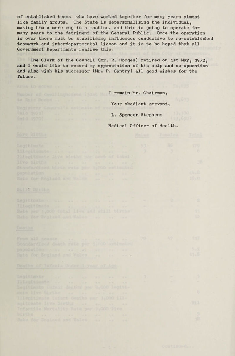 of established teams who have worked together for many years almost like family groups® The State is depersonalising the individual, making him a mere cog in a machine, and this is going to operate for many years to the detriment of the General Public® Once the operation is over there must be stabilising influences conductive to re-established teamwork and interdepartmental liason and it is to be hoped that all Government Departments realise this® The Clerk of the Council (Mr® R® Hodges) retired on 1st May, 1972, and I would Like to record my appreciation of his help and co-operation and also wish his successor (Mr® P® Santry) all good wishes for the future• I remain Mr. Chairman, Your obedient servant, L® Spencer Stephens Medical Officer of Health