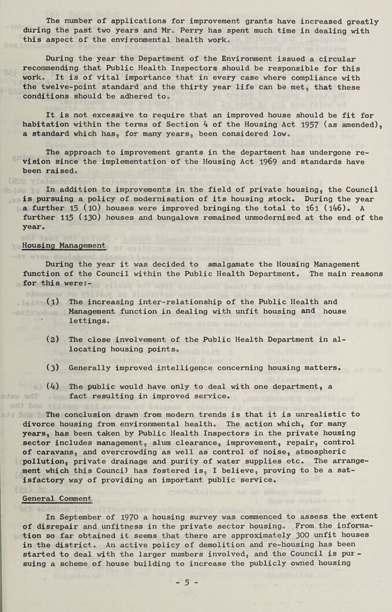 The number of applications for improvement grants have increased greatly during the past two years and Mr. Perry has spent much time in dealing with this aspect of the environmental health work. During the year the Department of the Environment issued a circular recommending that Public Health Inspectors should be responsible for this work. It is of vital importance that in every case where compliance with the twelve-point standard and the thirty year life can be met, that these conditions should be adhered to. It is not excessive to require that an improved house should be fit for habitation within the terms of Section 4 of the Housing Act 1957 (as amended), a standard which has, for many years, been considered low. The approach to improvement grants in the department has undergone re¬ vision since the implementation of the Housing Act 1969 and standards have been raised. In addition to improvements in the field of private housing, the Council is pursuing a policy of modernisation of its housing stock. During the year a further 15 (10) houses were improved bringing the total to l6l (l46). A further 115 (130) houses and bungalows remained unmodernised at the end of the year. Housing Management During the year it was decided to amalgamate the Housing Management function of the Council within the Public Health Department. The main reasons for this weres- (1) The increasing inter-relationship of the Public Health and Management function in dealing with unfit housing and house lettings. (2) The close involvement of the Public Health Department in al¬ locating housing points. (3) Generally improved intelligence concerning housing matters. (4) The public would have only to deal with one department, a fact resulting in improved service. The conclusion drawn from modern trends is that it is unrealistic to divorce housing from environmental health. The action which, for many years, has been taken by Public Health Inspectors in the private housing sector includes management, slum clearance, improvement, repair, control of caravans, and overcrowding as well as control of noise, atmospheric pollution, private drainage and purity of water supplies etc. The arrange¬ ment which this Council has fostered is, I believe, proving to be a sat¬ isfactory way of providing an important public service. General Comment In September of 1970 a housing survey was commenced to assess the extent of disrepair and unfitness in the private sector housing. From the informa¬ tion so far obtained it seems that there are approximately 300 unfit houses in the district. An active policy of demolition and re-housing has been started to deal with the larger numbers involved, and the Council is pur - suing a scheme of house building to increase the publicly owned housing