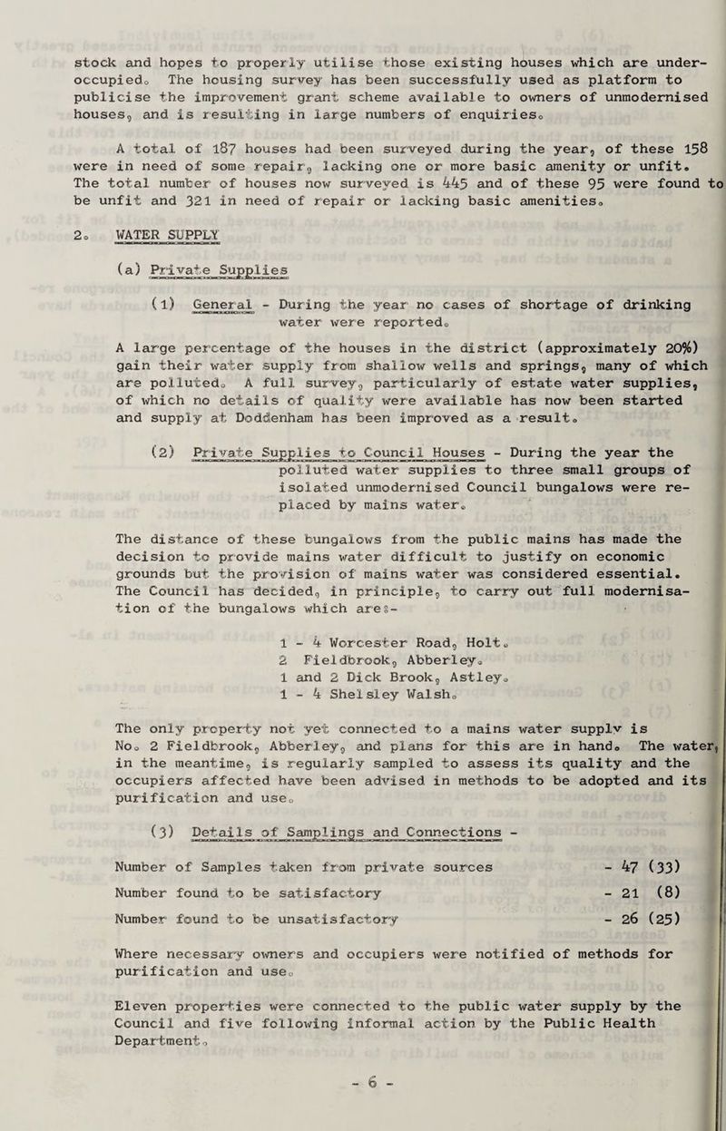 stock and hopes to properly utilise those existing houses which are under- occupiedo The housing survey has been successfully used as platform to publicise the improvement grant scheme available to owners of unmodernised houses, and is resulting in large numbers of enquiriesc A total of 187 houses had been surveyed during the year, of these 158 were in need of some repair, lacking one or more basic amenity or unfit. The total number of houses now surveyed is 445 and of these 95 were found to be unfit and 321 in need of repair or lacking basic amenities. 2. WATER SUPPLY (1) General - During the year no cases of shortage of drinking water were reported® A large percentage of the houses in the district (approximately 20%) gain their water supply from shallow wells and springs, many of which are polluted. A full survey, particularly of estate water supplies, of which no details of quality were available has now been started and supply at Doddenham has been improved as a result. (2) Private Supplies to Council Houses - During the year the polluted water supplies to three small groups of isolated unmodernised Council bungalows were re¬ placed by mains water® The distance of these bungalows from the public mains has made the decision to provide mains water difficult to justify on economic grounds but the provision of mains water was considered essential. The Council has decided, in principle, to carry out full modernisa¬ tion of the bungalows which ares- 1-4 Worcester Road, Holt® 2 Fieldbrook, Abberley. 1 and 2 Dick Brook, Astley. 1-4 Shelsley Wal sh. The only property not yet connected to a mains water supply is No. 2 Fieldbrook., Abberley, and plans for this are in hand. The water, in the meantime, is regularly sampled to assess its quality and the occupiers affected have been advised in methods to be adopted and its purification and use. (3) Details of Samplings and Connections - a—o—aa qwpmanaaaao—HO—ri9wffli*o—oMowBag«OPW«i—a—a—cm mo—b—b— Number of Samples taken from private sources - 47 (33) Number found to be satisfactory - 21 (8) Number found to be unsatisfactory - 26 (25) Where necessary owners and occupiers were notified of methods for purification and use. Eleven properties were connected to the public water supply by the Council and five following informal action by the Public Health Department.