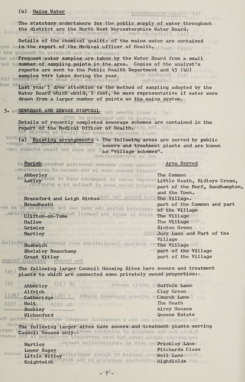 (b) Mains Water The statutory undertakers for the public supply of water throughout the district are the North West Worcestershire Water Board. * k>o smokos?, axilj lo nox.tBtjeqoiq odT - omyT-no-noiljfclO (j-j) Details of the chemical quality of the mains water are contained in the report of the Medical officer of Health, i brrs prtiauoH lo yiiaxniM to '£ot:>oos.o > Frequest water samples are taken by the Water Board from a small number of sampling points in the area. Copies of the analyst's reports are sent to the Public Health Department and 45 (40) samples were taken during the yearc •’ X J 3'?> TiiOOToW lit f-/f Obf-ffl -319W 'Jso i ? Op ©’/ Last year I drew attention to the method of sampling adopted by the Water Board which would, I feel, be more representative if water were drawn from a larger number of points on the mains system. ! • •» - • 3. SEWERAGE AND SEWAGE DISPOSAL • STPl lo QninnU)otJ yrfi to Ua ru> Details of recently completed sewerage schemes are contained in the report of the Medical Officer of Health. AioT obxvoiq oi bellul and eomydoa .1 (a) Existing arrangements - ~n&o aomsdoa osorii iol hoon on:t ,b ■ The following areas are served by public sewers and treatment plants and are known as village schemes. oait;x.dq;«A>jr.v<! mc! ton Parish .noiisi&qd'iq lo <?.yjjjo5 ed.t nx siow Abberley Astley , • -5C0 iiXi t ah is Bransford and Leigh Sinton 91 Oi j. pn r Broadheath lO ilOXKiVOlf: odi gnx'tub i>- H I ^ Clifton -on-Teme J J9 J.QUQO Hallow Grimley Martley boll* O'XCrqs' Rushwick Shelsley Beauchamp i VI 8f tOXTS XI* ;H. Great Witley ■ Area Served The Common Little Heath, Ridleys Cross, part of the Burf, Sandhampton, and the Town. The Village. part of the Common and part of the Village The Village The Village Sinton Green Jury Lane and Part of the Village The Village part of the Village part of the Village (t?C) The following larger Council Housing Sites have sewers and treatment plants to which are connected some privately owned properties;- (A) • * / ( r :-i Abberley Alfrick Cotheridge o i j.< 9,tevr ‘If. Holt Suckley Wichenford ft pniiifb Lhh 'j.-;.ift: P K [ooqaass IBointstlo©n i r.-'G Suffolk Lane Clay Green Church Lane The Heath Airey Houses Queens Estate The following larger sites have sewers and treatment Council Houses onlys- plants serving [.oi c 0o G»51 i5v .nq prri Martley Lower Sapey Little Witley Knightwick s jrrriirbn os b+iw box. Prickley Lane Pitchards Close Well Lane Highfields