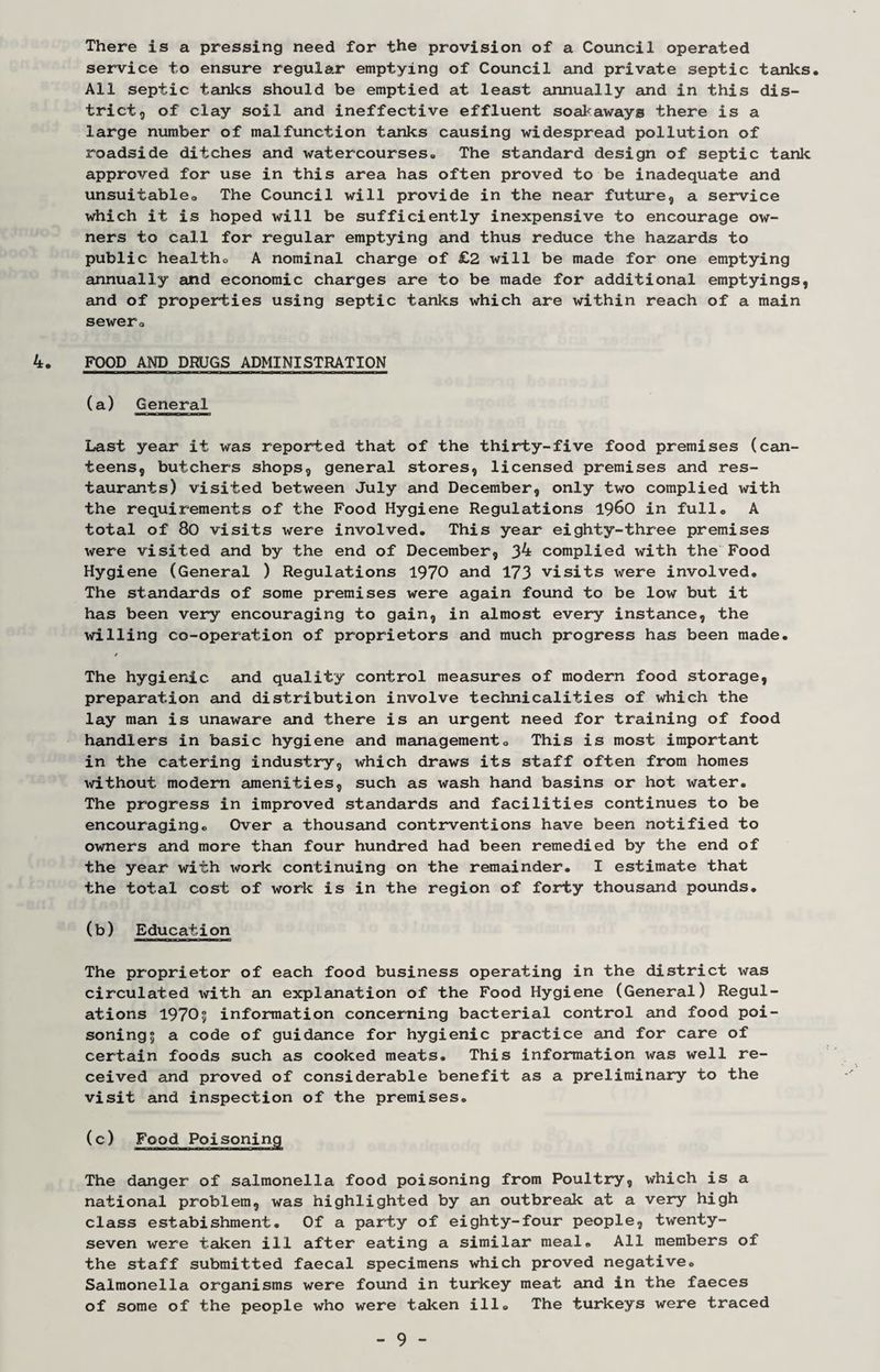 There is a pressing need for the provision of a Council operated service to ensure regular emptying of Council and private septic tanks. All septic tanks should be emptied at least annually and in this dis¬ trict, of clay soil and ineffective effluent soataways there is a large number of malfunction tanks causing widespread pollution of roadside ditches and watercourses. The standard design of septic tank approved for use in this area has often proved to be inadequate and unsuitable. The Council will provide in the near future, a service which it is hoped will be sufficiently inexpensive to encourage ow¬ ners to call for regular emptying and thus reduce the hazards to public health. A nominal charge of £2 will be made for one emptying annually and economic charges are to be made for additional emptyings, and of properties using septic tanks which are within reach of a main sewer. 4. FOOD AND DRUGS ADMINISTRATION (a) General Last year it was reported that of the thirty-five food premises (can¬ teens, butchers shops, general stores, licensed premises and res¬ taurants) visited between July and December, only two complied with the requirements of the Food Hygiene Regulations i960 in full. A total of 80 visits were involved. This year eighty-three premises were visited and by the end of December, 3^ complied with the Food Hygiene (General ) Regulations 1970 and 173 visits were involved. The standards of some premises were again found to be low but it has been very encouraging to gain, in almost every instance, the willing co-operation of proprietors and much progress has been made. The hygienic and quality control measures of modern food storage, preparation and distribution involve technicalities of which the lay man is unaware and there is an urgent need for training of food handlers in basic hygiene and management. This is most important in the catering industry, which draws its staff often from homes without modem amenities, such as wash hand basins or hot water. The progress in improved standards and facilities continues to be encouraging. Over a thousand contrventions have been notified to owners and more than four hundred had been remedied by the end of the year with work continuing on the remainder. I estimate that the total cost of work is in the region of forty thousand pounds. (b) Education The proprietor of each food business operating in the district was circulated with an explanation of the Food Hygiene (General) Regul¬ ations 19705 information concerning bacterial control and food poi¬ soning? a code of guidance for hygienic practice and for care of certain foods such as cooked meats. This information was well re¬ ceived and proved of considerable benefit as a preliminary to the visit and inspection of the premises. (c) Food Poisoning The danger of salmonella food poisoning from Poultry, which is a national problem, was highlighted by an outbreak at a very high class estabishment. Of a party of eighty-four people, twenty- seven were taken ill after eating a similar meal. All members of the staff submitted faecal specimens which proved negative. Salmonella organisms were found in turkey meat and in the faeces of some of the people who were taken ill. The turkeys were traced