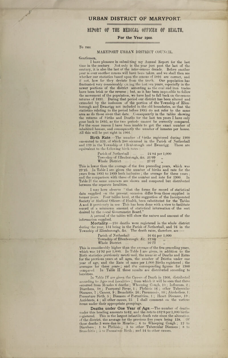 URBAN DISTRICT OF MARYPORT. REPORT OF THE MEDICAL OFFICER OF HEALTH, For the Year 1900. TO THE MARYPORT URBAN DISTRICT COUNCIL Gentlemen, I have pleasure in submitting my Annual Report for the last time in the century. Not only is the year just past the last of the century, it is also the last of the inter-census decade. Before another year is over another census will have been taken, and we shall then see whether our statistics based upon the census of 1891 are correct, and it not, how far they deviate from the truth. Our population has fluctuated very considerably dining the last ten years, especially in the newer portions of the district, according as the coal and iron trades have been brisk or the reverse ; but, as it has been impossible to follow the movement of the population, we have had to fall back on the census returns of 1891. During that period our district has been altered and extended by the inclusion of the portion of the Township of Ellen- borough and Ewaurigg not included in the old boundaries, so that the statistics relating to the period before 1895 do not refer to the same area as do those since that date. Consequently in the tables showing the returns of births and Deaths lor the last ten years I have only gone back to 1895, as the two periods cannot be correctly compared. For the same reason 1 have been unable to get the exact number of inhabited houses, and consequently the number of inmates per house. All this will be put right in 1901. Birth Rate.—The number «.f births registered during 1900 amounted to 839, of which 2(H) occurred in the Parish of Netherhali and 139 in the Township o( 1 Uonborough and Ewaurigg. 1'hese are equivalent to the following birth rates : — Parish of Netherhali . 24'84 per 1,000 Township of Ellen borough. &c. 31'09 ,, Whole District . 27 07 „ This is lower than the average of the five preceding years, which was 29'25. In Table I are given the number of births and rate for the years from 1895 to 1899 both inclusive ; the average for these years ; and the comparison with these of the number and rate for 1900. In Table I! the same 11 urn tiers are shown and compared but distributed between the separate localities. I may here observe “that the forms for record of statistical data supplied on the present occasion differ from those supplied in former years. Four tables have, at the suggestion of the Incorporated Society ot Medical Officers of Health, been substituted for the Tables A and B previously in use This has been done with a view to facilitate record of a minimum amount of statistical information of the sort desired by the local Government Board.” A perusal of the tables will show the nature and amount of the information supplied. Mortality.—210 deaths were registered in the whole district during the year, 134 being in the Parish of Netherhali, and 76 in the Township of Ellenborough, &c. The death rates, therefore, are : — Parish of Netherhali 16'64 per 1,000 Township of Ellenborough. Ac. 17 00 ,, Whole District ... 16 77 ,, This is considerably higher than the average of the five preceding years, which was 14'92 per 1,000. In Table I are given, in addition to the Birth statistics previously month tied, the number of Deaths and Rates for the previous years at all ages, the number of Deaths under one year of age, and the Bate of same per 1,000 Births registered ; the averages for these years ; and the corresponding figures for 1900 compared I11 Table II these lesults are distributed according to localities. In Tnble IV are giv<m the Causes of Death in 1900, distributed according to Ages and Localities ; from which it will be seen that there occurred from Measles 6 deaths ; Whooping Cough, 10 ; Influenza, 2 ; Diarrhoea, 18 ; Puerperal Fever, 1 ; Phthisis 16 ; other Tubercular Diseases, 7 ; Cancer, 9 ; Bronchitis. 26; Pneumonia, 10 ; Alcoholism, 1; Premature Birth. 5 ; Diseases of Parturition. I ; Heart Diseases, 19 ; Accidents, 4 ; all other causes, 75 I shall comment on the various items under their appropriate groupings. Deaths under One Year of Age.—The number of deaths under this heading amounts to 62, and the rate to 182'8 per 1,000 births registered. This is the largest infantile death rate since the alteration of the district, the average tor the previous five years being 138. Of these deaths 3 were due to Measles ; 6 to Whooping Cough ; 12 to Diarrhoea ; 1 to Phthisis ; 3 to other Tubercular Diseases ; 8 to Bronchitis ; 5 to Premature Birth : and 24 to other causes.