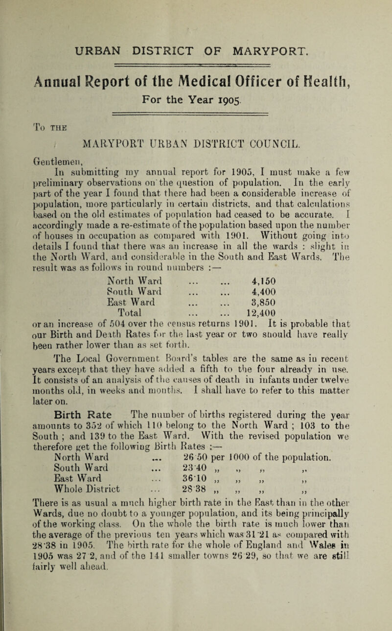 URBAN DISTRICT OF MARYPORT. Annual Report of the Medical Officer of Health, For the Year 1905. To THE MARYPORT URBAN DISTRICT COUNCIL. Gentlemen, In submitting my annual report for 1905, I must make a few preliminary observations on the question of population. In the early part of the year I found that there had been a considerable increase of population, more particularly in certain districts, and that calculations based 011 the old estimates of population had ceased to be accurate. I accordingly made a re-estimate of the population based upon the number of houses in occupation as compared with 1901. Without going into details I found that there was an increase in all the wards : slight in the North Ward, and considerable in the South and East Wards. The result was as follows in round numbers : — North Ward ... ... 4,150 South Ward ... ... 4,400 East Ward ... ... 3,850 Total . 12,400 or an increase of 504 over the census returns 1901. It is probable that our Birth and Death Rates for the last year or two snould have really been rather lower than as set forth. The Local Government Board’s tables are the same as in recent years except that they have added a fifth to the four already in use. It consists of an analysis of the causes of death in infants under twelve months old, in weeks and months. I shall have to refer to this matter later on. Birth Rate The number of births registered during the year amounts to 352 of which 110 belong to the North Ward ; 103 to the South; and 139 to the East Ward. With the revised population we therefore get the following Birth Rates :— North Ward ... 26 50 per 1000 of the population. South Ward ... 23 40 East Ward ... 3610 Whole District ... 28 38 )} n There is as usual a much higher birth rate in the Bast than in the other Wards, due no doubt to a younger population, and its being principally of the working class. On the whole the birth rate is much lower than the average of the previous ten years which was 3121 as compared with 28’38 in 1905. The birth rate for the whole of Eugland and Wales in 1905 was 27 2, and of the 141 smaller towns 26 29, so that we are still fairly well ahead.