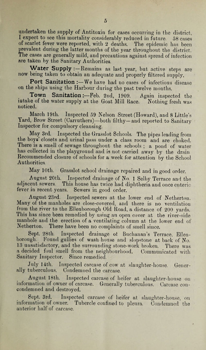 undertaken the supply of Antitoxin for cases occurring in the district, I expect to see this mortality considerably reduced in future. 58 cases of scarlet fever were reported, with 2 deaths. The epidemic has been prevalent during the latter months of the year throughout the district. The cases are generally mild, and precautions against spread of infection are taken by the Sanitary Authorities. Water Supply :—Remains as last j^ear, but active steps are now being taken to obtain an adequate and properly filtered supply. Port Sanitation :—We have had no cases of infectious disease on the ships using the Harbour during the past twelve months. Town SanitationFeb. 2nd, 1909. Again inspected the intake of the water supply at the Goat Mill liace. Nothing fresh was noticed. March 19th. Inspected 59 Nelson Street (Howard), and 8 Little’s Yard, Brow Street (Oarruthers)—both filthy— and reported to Sanitary Inspector for compulsory cleansing. May 3rd. Inspected the Grasslot Schools. The pipes leading from the boys’ closets and urinal pass under a class room and are choked. There is a smell of sewage throughout the schools ; a pond of water has collected in the playground and is not carried away by the drain Recommended closure of schools for a week for attention by the School Authorities May 10th. Grasslot school drainage repaired and in good order. August 20th. Inspected drainage of No. 1 Selby Terrace and the adjacent sewers. This house has twice had diphtheria and once enteric fever in recent years. Sewers in good order. August 23rd. Inspected sewers at the lower end of Netherton. Many of the manholes are close-covered, and there is no ventilation from the river to the Ellenborough Old Road, a distance of 200 yards. This has since been remedied by using an open cover at the river-side manhole and the erection of a ventilating column at the lower end of Netherton. There have been no complaints of smell since. Sept, 28th. Inspected drainage of Buchanan’s Terrace, Ellen- borough. Found gullies of wash house and slopstone at back of No. 13 unsatisfactory, and the surrounding stone-work broken. There was a decided foul smell from the neighbourhood. Communicated with Sanitary Inspector. Since remedied. July 14th. Inspected carcase of cow at slaughter-house. Gener¬ ally tuberculous. Condemned the carcase. August 18th. Inspected carcase of heifer at slaughter-house on information of owner of carcase. Generally tuberculous. Carcase con- condemned and destroyed. 8ept. 3rd. Inspected carcase of heifer at slaughter-house, on information of owner. Tubercle confined to pleura. Condemned the anterior half of carcase.