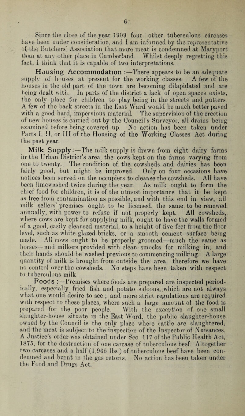 Since the close of the year 1909 four other tuberculous carcases have been under consideration, and 1 am informed by the representative of the Butchers’ Association that more meat is condemned at Maryport than at any other place in Cumberland. Whilst deeply regretting this fact, 1 think that it is capable of two interpretations. Housing; Accommodation :—There appears to be an adequate supply of houses at present for the working classes. A few of the houses in the old part of the town are becoming dilapidated and are being dealt with. In parts of the district a lack of open spaces exists, the only place for children to play being in the streets and gutters A few of the back streets in the East Ward would be much better paved with a good hard, impervious material. The supervision of the erection of new houses is carried out by the Council’s Surveyor, all drains being examined before being covered up. No action has been taken under Parts I, II, or III of the Housing of the Working Classes Act during the past year. Milk Supply:—T he milk supply is drawn from eight dairy farms in the Urban District’s area, the cows kept on the farms varying from one to twenty. The condition of the cowsheds and dairies has been fairly good, but might be improved Only on four occasions have notices been served on the occupiers to cleanse the cowsheds. All have been limewashed twice during the year. As milk ought to form the chief food for children, it is of the utmost importance that it be kept as free from contamination as possible, and with this end in view, all milk sellers’ premises ought to he licensed, the same to be renewed annually, with power to refuse if not properly kept. All cowsheds, where cows are kept for supplying milk, ought to have the walls formed of a good, easily cleansed material, to a height of five feet from the floor level, such as white glazed bricks, or a smooth cement surface being made. All cows ought to be properly groomed—■much the same as horses—and milkers provided with clean smocks for milking in, and their hands should be washed previous to commencing milking A large quantity of milk is brought from outside the area, therefore we have no control over the cowsheds. No steps have been taken with respect to tuberculous milk Foods :—Premises where foods are prepared are inspected period¬ ically, especially fried fish and potato saloons, which are not always what one would desire to see ; and more strict regulations are required with respect to these places, where such a large amount of the food is prepared for the poor people. With the exception of one small slaughter-house situate in the East Ward, the public slaughter-house owned by the Council is the only place where cattle are slaughtered, and the meat is subject to the inspection of the Inspector of Nuisances. A Justice’s order was obtained under Sec 117 of the Public Health Act, 1875, for the destruction of one carcase of tuberculous beef Altogether two carcases and a half (1,965 lbs.) of tuberculous beef have been con¬ demned and burnt in the gas retorts. No action has been taken under the Food and Drugs Act.