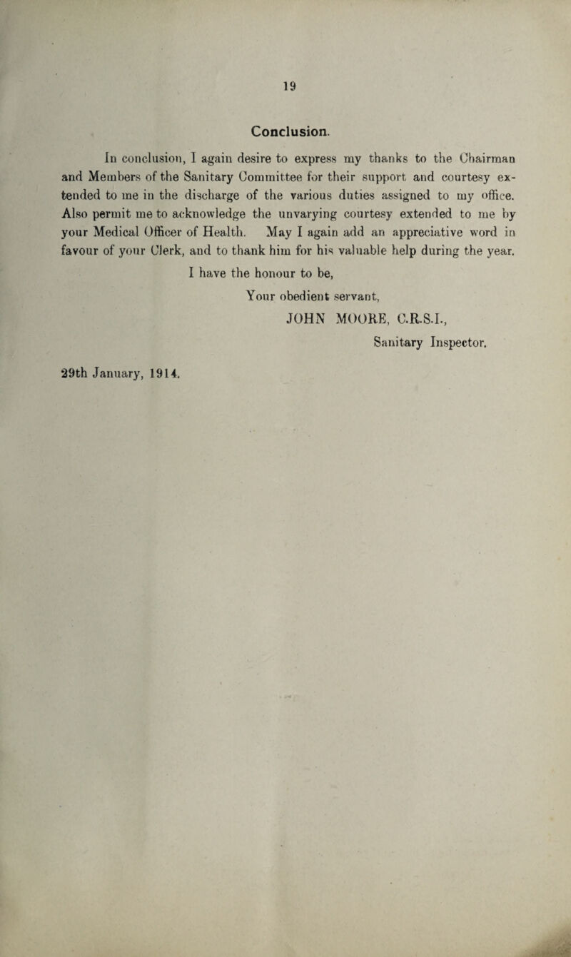 Conclusion. In conclusion, I again desire to express my thanks to the Chairman and Members of the Sanitary Committee for their support and courtesy ex¬ tended to me in the discharge of the various duties assigned to my office. Also permit me to acknowledge the unvarying courtesy extended to me by your Medical Officer of Health, May I again add an appreciative word in favour of your Clerk, and to thank him for his valuable help during the year. I have the honour to be, Your obedient servant, JOHN MOORE, C.R.S.L, Sanitary Inspector. 29th January, 1914.