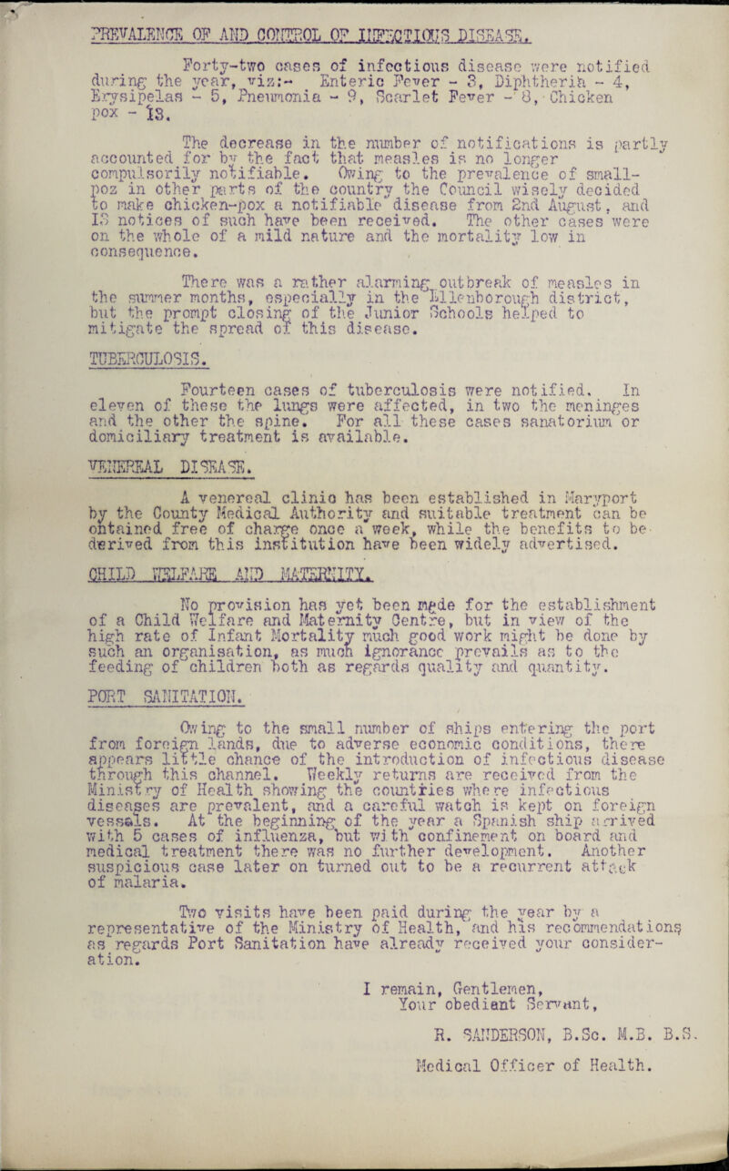 PREVALENCE OF MID QOTTTPOL 0? INFECTIOUS DISEASE. Forty-two cases of infectious disease were notified during the year, viz;- Enteric Fever - 3, Diphtheria - 4, Erysipelas - 5, Pneumonia - 9, Scarlet Fever - 8, Chicken Pox - is. The decrease in the number of notifications is partly accounted for by the fact that measles is no longer compulsorily notifiable. Owing to the prevalence of small- poz in other parts of the country the Council wisely decided to make chicken-pox a notifiable'disease from 2nd August, and IS notices of such have been received. The other cases'were on the whole of a mild nature and the mortality low in consequence. There was a rather alarming outbreak of measles in the summer months, especially in the Ellenborough district, but the prompt closing of the Junior Schools helped to mitigate the spread of this disease. TUBERCULOSIS. Fourteen cases of tuberculosis were notified. In eleven of these the lungs were affected, in two the meninges and the other the spine. For all these cases sanatorium or domiciliary treatment is available. TE1IEREAL DISEASE. A venereal clinio has been established in Maryport by the County Medical Authority and suitable treatment can be obtained free of charge once a week, while the benefits to be- derived from this institution have been widely advertised. UHL No provision has yet been m^de for the establishment of a Child Welfare and Maternity Centre, but in view of the high rate of Infant Mortality much good work might he done by such an organisation, as muon ignorance prevails as to the feeding of' children both as regards quality and quantity. POET SANITATION. Owing to the small number of ships entering the port from foreign lands, due to adverse economic conditions, there appears little chance of the introduction of infectious disease through this channel. Weekly returns are received from the Ministry of Health showing the countries where infectious diseases are prevalent, and a careful watch is kept on foreign vessels. At the beginning of the year a Spanish ship arrived with 5 cases of influenza, but with confinement on board and medical treatment there was no further development. Another suspicious case later on turned out to be a recurrent attack of malaria. Two visits have been paid during the year by a representative of the Ministry of Health, and his recommendations, as regards Port Sanitation have already received your consider¬ ation.’ I remain, Gentlemen, Your obedient Servant, E. SANDERSON, B.Sc. M.B. B.S, Medical Officer of Health.
