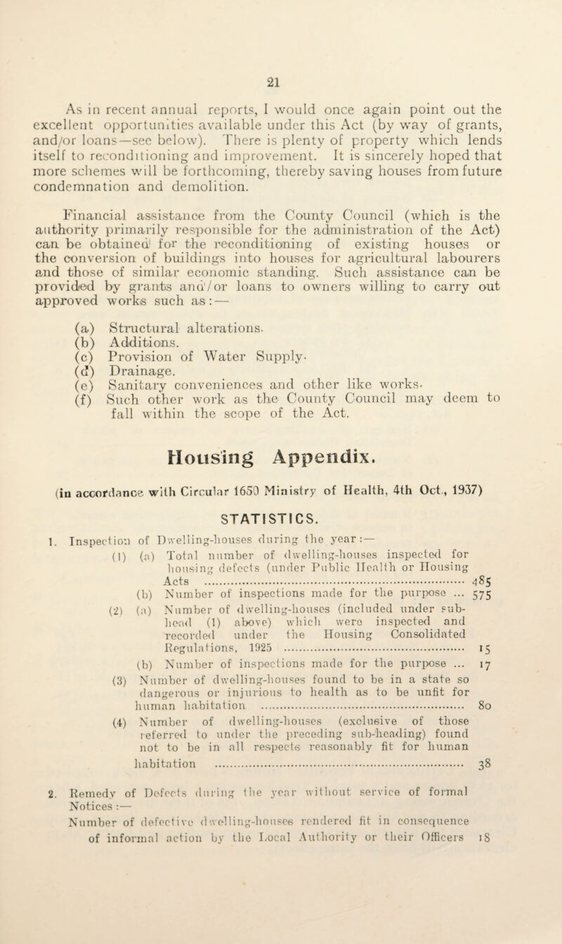 As in recent annual reports, I would once again point out the excellent opportunities available under this Act (by way of grants, and/or loans—see below). There is plenty of property which lends itself to reconditioning and improvement. It is sincerely hoped that more schemes will be forthcoming, thereby saving houses from future condemnation and demolition. Financial assistance from the County Council (which is the authority primarily responsible for the administration of the Act) can be obtained1 for the reconditioning of existing houses or the conversion of buildings into houses for agricultural labourers and those of similar economic standing. Such assistance can be provided by grants and'/or loans to owners willing to carry out approved works such as: — (a) Structural alterations. (b) Additions. (c) Provision of Water Supply- (d) Drainage. (e) Sanitary conveniences and other like works- (f) Such other work as the County Council may deem to fall within the scope of the Act. Housing Appendix. (in accordance with Circular 1650 Ministry of Health, 4th Oct, 1937) STATISTICS. 1. Inspection of Dwelling-houses during the year (1) (a) Total number of dwelling-houses inspected for housing defects (under Public Health or Housing Acts . 4^5 (b) Number of inspections made for the purpose ... 575 (2) (a) Number of <1 welling-liouses (included under sub¬ head (1) above) which were inspected and recorded under the Housing Consolidated Regulations, 1925 15 (b) Number of inspections made for the purpose ... 17 (3) Number of dwelling-houses found to be in a state so dangerous or injurious to health as to be unfit for human habitation . 80 (4) Number of dwelling-houses (exclusive of those referred to under the preceding sub-heading) found not to be in all respects reasonably fit for human habitation . 38 2. Remedy of Defects during the year without service of formal Notices : — Number of defective dwelling-houses rendered fit in consequence of informal action by the Local Authority or their Officers 18