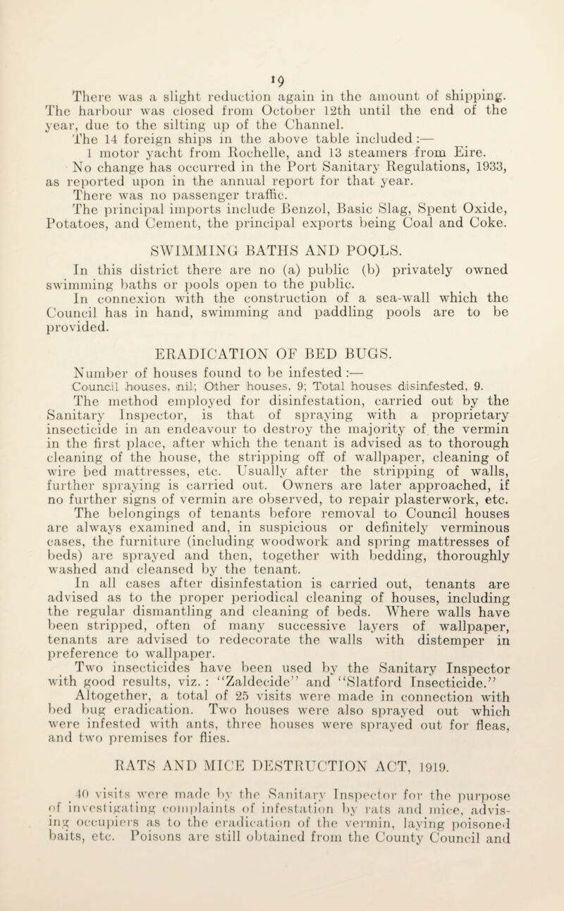 There was a slight reduction again in the amount of shipping. The harbour was closed from October 12th until the end of the year, due to the silting up of the Channel. The 14 foreign ships in the above table included :— 1 motor yacht from Rochelle, and 13 steamers from Eire. No change has occurred in the Port Sanitary Regulations, 1933, as reported upon in the annual report for that year. There was no passenger traffic. The principal imports include Benzol, Basic Slag, Spent Oxide, Potatoes, and Cement, the principal exports being Coal and Coke. SWIMMING BATHS AND POOLS. In this district there are no (a) public (b) privately owned swimming baths or pools open to the public. In connexion with the construction of a sea-wall which the Council has in hand, swimming and paddling pools are to be provided. ERADICATION OF BED BUGS. Number of houses found to be infested :— Council .houses, nil; Other houses, 9; Total houses disinfested, 9. The method employed for disinfestation, carried out by the Sanitary Inspector, is that of spraying with a proprietary insecticide in an endeavour to destroy the majority of. the vermin in the first place, after which the tenant is advised as to thorough cleaning of the house, the stripping off of wallpaper, cleaning of wire bed mattresses, etc. Usually after the stripping of walls, further spraying is carried out. Owners are later approached, if no further signs of vermin are observed, to repair plasterwork, etc. The belongings of tenants before removal to Council houses are always examined and, in suspicious or definitely verminous cases, the furniture (including woodwork and spring mattresses of beds) are sprayed and then, together with bedding, thoroughly washed and cleansed by the tenant. In all cases after disinfestation is carried out, tenants are advised as to the proper periodical cleaning of houses, including the regular dismantling and cleaning of beds. Where walls have been stripped, often of many successive layers of wallpaper, tenants are advised to redecorate the walls with distemper in preference to wallpaper. Two insecticides have been used by the Sanitary Inspector with good results, viz. : “Zaldecide” and “Slatford Insecticide.” Altogether, a total of 25 visits were made in connection with bed bug eradication. Two houses were also sprayed out which were infested with ants, three houses were sprayed out for fleas, and two premises for flies. RATS AND MICE DESTRUCTION ACT, 1919. 40 visits were made by the Sanitary Inspector for the purpose of investigating complaints of infestation by rats and mice, advis¬ ing occupiers as to the eradication of the vermin, laying poisoned baits, etc. Poisons are still obtained from the County Council and