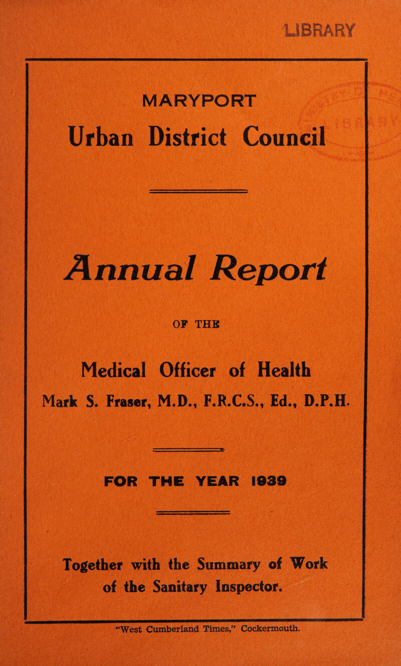 LIBRARY MARYPORT Urban District Council Annual OF THE ... .--V Mkw L'; Medical Officer of Health Mark S. Fraser, M.D., F.R.C.S., Ed., D.P.H. FOR THE YEAR 1939 Together with the Summary of Work of the Sanitary Inspector. LI '‘West Cumberland Times,” Cockermouth.