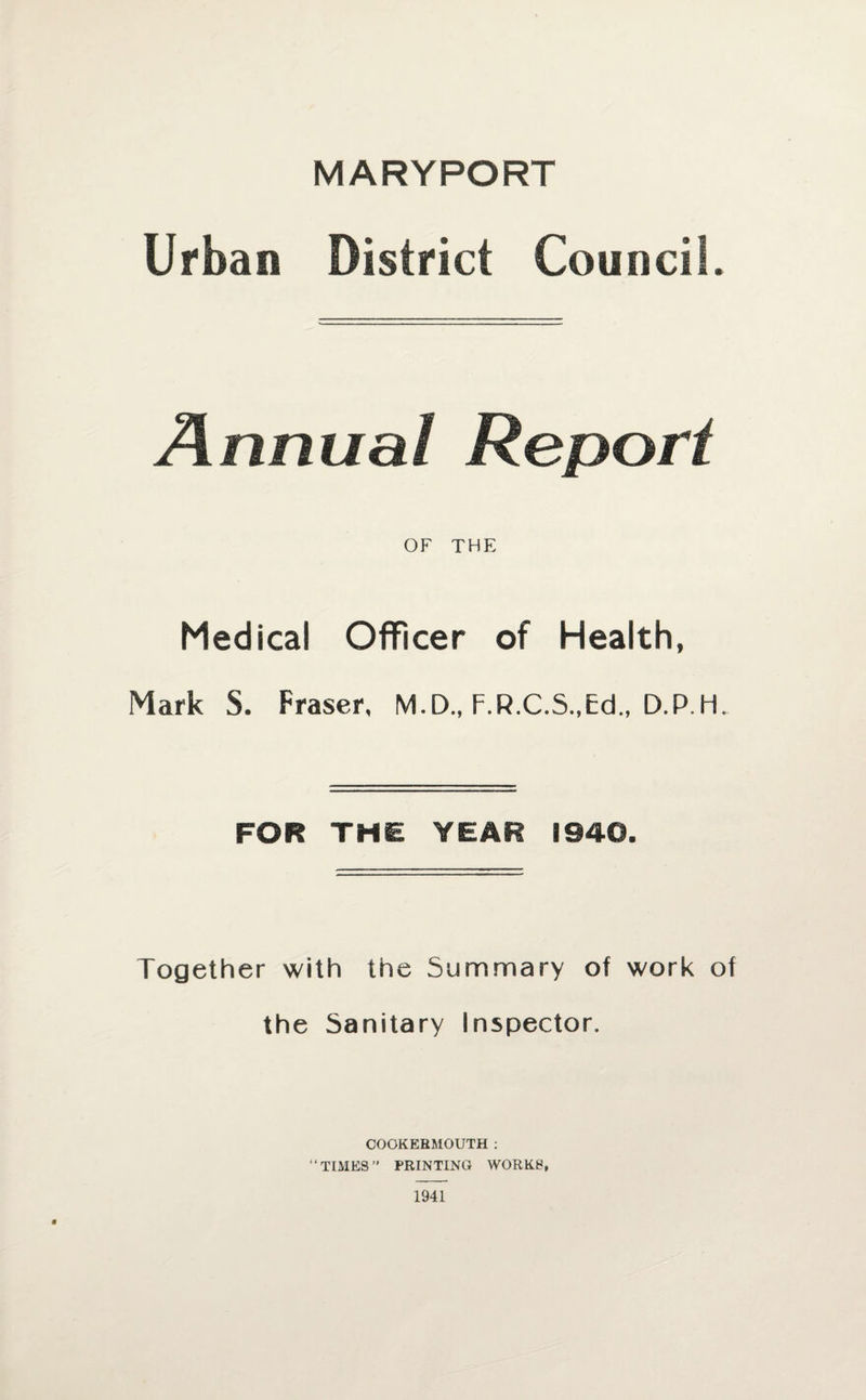 MARYPORT Urban District Council. Annual Report OF THE Medical Officer of Health, Mark S. Fraser, M.D., F.R.C.S.,Ed„ D.P.H. FOR THE YEAR 1940. Together with the Summary of work of the Sanitary Inspector. OOOKERMOUTH : “TIMES” PRINTING WORKS, 1941