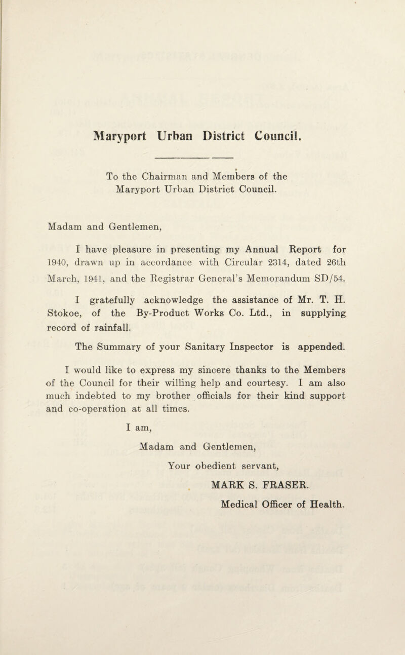 To the Chairman and Members of the Maryport Urban District Council. Madam and Gentlemen, I have pleasure in presenting my Annual Report for 1940, drawn up in accordance with Circular 2314, dated 26th March, 1941, and the Registrar General’s Memorandum SD/54. I gratefully acknowledge the assistance of Mr. T. H. Stokoe, of the By-Product Works Co. Ltd., in supplying record of rainfall. The Summary of your Sanitary Inspector is appended. I wTould like to express my sincere thanks to the Members of the Council for tlheir willing help and courtesy. I am also much indebted to my brother officials for their kind support and co-operation at all times. I am, Madam and Gentlemen, Your obedient servant, MARK S. FRASER. Medical Officer of Health.