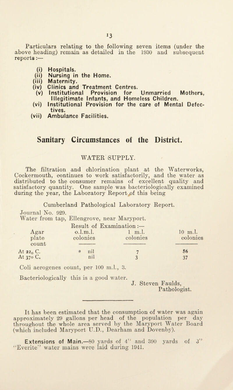 !3 Particulars relating to the following seven items (under tlhe above heading) remain as detailed in the 1930 and subsequent reports:— (i) Hospitals. (ii) Nursing in the Home. (iii) Maternity. (iv) Clinics and Treatment Centres. (v) Institutional Provision for Unmarried Mothers, Illegitimate Infants, and Homeless Children. (vi) Institutional Provision for the care of Mental Defec¬ tives. (vii) Ambulance Facilities. Sanitary Circumstances of the District. WATER-SUPPLY. The filtration and chlorination plant at the Waterworks, Cockermouth, continues to work satisfactorily, and the water as distributed to the consumer remains of excellent quality and satisfactory quantity. One sample was bacteriologically examined during the year, the Laboratory Report of this being Cumberland Pathological Laboratory Report. Journal No. 929. Water from tap, Ellengrove, near Maryport. Result of Examination :— Agar o.l. m.l. 1 m.l. 10 m.l. plate count colonies colonies colonies At 220 C. • nil 7 86 At 370 C, nil 3 37 Coli aerogenes count, per 100 m.l., 3. Bacteriologically this is a good water. J. Steven Faulds, Pathologist. It has been estimated that the consumption of water was again approximately 29 gallons per head of the population per day throughout the whole area served by the Maryport Water Board (which included Maryport U.D., Dearham and Dovenby). Extensions of Main.—80 yards of 4’' and 390 yards of 3” “Everite’’ water mains were laid during 1941.