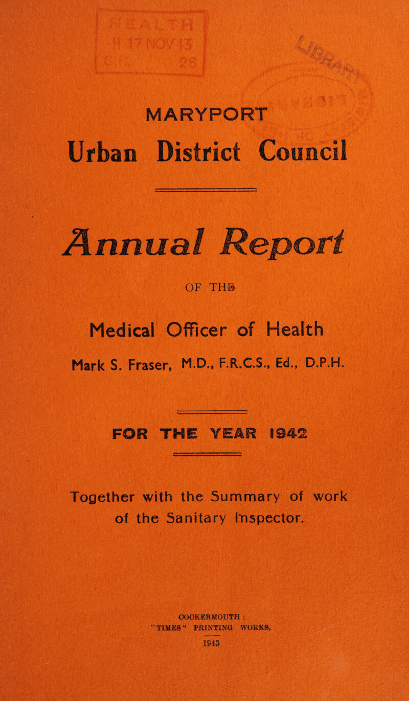 MARYPORT Urban District Council Annual Report OF THB Medical Officer of Health Mark S. Fraser, M.D., F.R.C.S., Ed., D.P.H. FOR THE YEAR 1942 Together with the Summary of work of the Sanitary Inspector. OOOKEBMOUTH : “TIMES ” PRINTING WORKS,