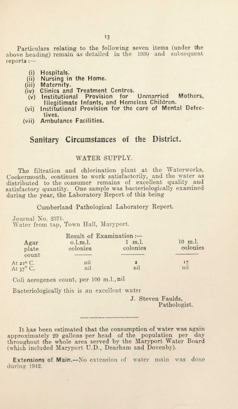 Particulars relating to the following seven items (under the above heading) remain as detailed in the 1930 and subsequent reports :— (i) Hospitals. (ii) Nursing in the Home. (iii) Maternity. (iv) Clinics and Treatment Centres. (v) Institutional Provision for Unmarried Mothers, Illegitimate Infants, and Homeless Children. (vi) Institutional Provision for the care of Mental Defec¬ tives. (vii) Ambulance Facilities. Sanitary Circumstances of the District. WATER SUPPLY. The filtration and chlorination plant at the Waterworks, Cockermouth, continues to work satisfactorily, and the water as distributed to the consumer remains of excellent quality and satisfactory quantity. One sample was bacteriologically examined during the year, the Laboratory Report of this being Cumberland Pathological Laboratory Report. Journal No. 2371. Water from tap, Town Hall, Maryport. Result of Examination:— Agar o.l.m.l. 1 m.l. 10 m.l. plate count colonies colonies colonies At 22° C. nil 2 *7 At 37° C. nil nil nil Coli aerogenes count, per 100 m.l.,nil Bacteriologically this is an excellent water J. Steven Faulds, Pathologist. It has been estimated that the consumption of water was again approximately 29 gallons per head of the population per day throughout the whole area served by the Maryport Water Board (which included Maryport U.D., Dearham and Dovenby). Extensions of Main.—No extension of water main was done during 1942,