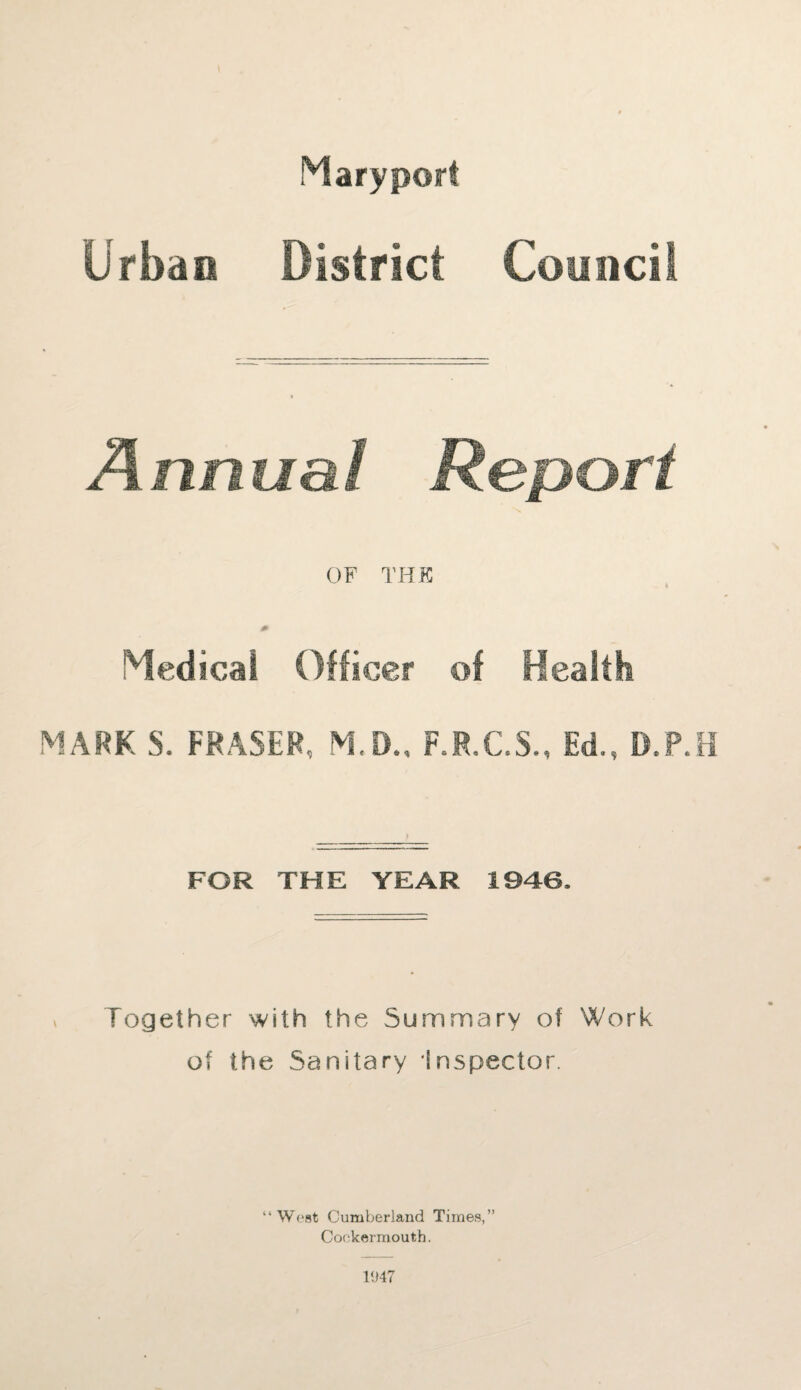 Urban District Council Annual Report OF THE Medical Officer of Health MARK S. FRASER, M.D., F.R.C.S., Ed., D.P.H FOR THE YEAR 1946. Together with the Summary of Work of the Sanitary Inspector. “West Cumberland Times,” Coekermoutb. 1947