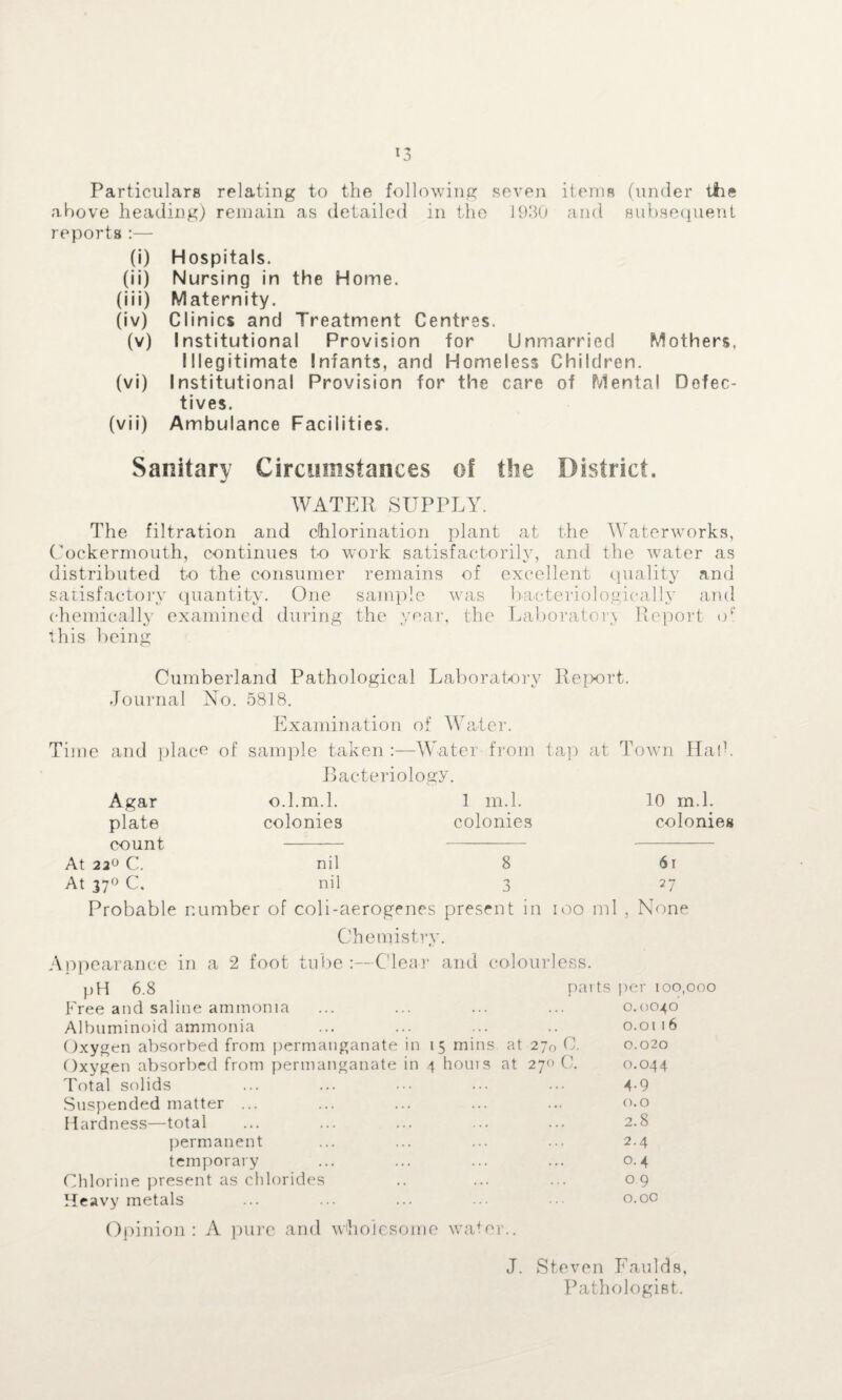 Particulars relating to the following seven items (under the above heading) remain as detailed in the 1930 and subsequent reports :— (i) Hospitals. (ii) Nursing in the Home. (iii) Maternity. (iv) Clinics and Treatment Centres. (v) Institutional Provision for Unmarried Mothers. Illegitimate Infants, and Homeless Children. (vi) Institutional Provision for the care of Mental Defec¬ tives. (vii) Ambulance Facilities. Sanitary Circumstances of the District. WATER SUPPLY. The filtration and chlorination plant at the Waterworks, Cockermouth, continues to work satisfactorily, and the water as distributed to the consumer remains of excellent quality and satisfactory quantity. One sample was baeterio logically and chemically examined during the year, the Laboratory Report op this being Cumberland Pathological Laboratory Report. Journal No. 5818. Examination of Water. Time and place of sample taken :—Water from tap at Town Halt Bacteriology. Agar o.l.m.l. 1 m.l. 10 m.l. plate colonies colonies colonies count - At 22° C. nil 8 6i At 37° C. nil 3 27 Probable number of coli-aerogenes present in 100 ml , None Chemistry. Appearance in a 2 foot tube :—Clear and colourless. pH 6.8 parts per 100,000 Free and saline ammonia 0.0040 Albuminoid ammonia 0.01 16 Oxygen absorbed from permanganate in 15 mins at 270 0. 0.020 Oxygen absorbed from permanganate in 4 houis at 27c C. 0.044 Total solids 4-9 Suspended matter ... 0.0 Hardness—total 2.8 permanent 2.4 temporary 0.4 Chlorine present as chlorides 09 Heavy metals 0.00 Opinion: A pure and wholesome water.. J. Steven Faulds, Pathologist.