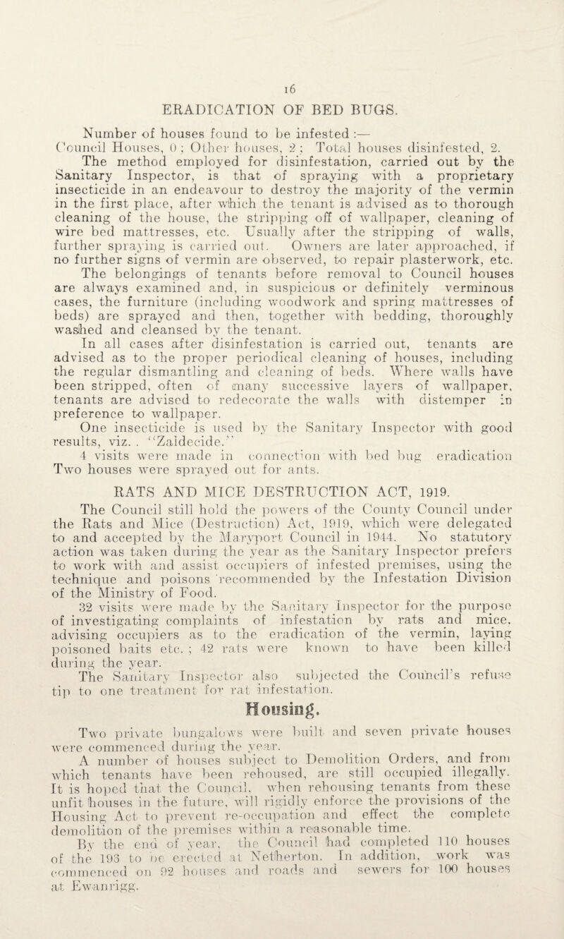 ERADICATION OF BED BUGS. Number of houses found to be infested :— Council Houses, 0; Other houses, 2 ; Total houses disinfested, 2. The method employed for disinfestation, carried out by the Sanitary Inspector, is that of spraying with a proprietary insecticide in an endeavour to destroy the majority of the vermin in the first place, after which the tenant is advised as to thorough cleaning of the house, the stripping off of wallpaper, cleaning of wire bed mattresses, etc. Usually after the stripping of walls, further spraying is carried out. Owners are later approached, if no further signs of vermin are observed, to repair plasterwork, etc. The belongings of tenants before removal to Council houses are always examined and, in suspicious or definitely verminous cases, the furniture (including woodwork and spring mattresses of beds) are sprayed and then, together with bedding, thoroughly washed and cleansed by the tenant. In all cases after disinfestation is carried out, tenants are advised as to the proper periodical cleaning of houses, including the regular dismantling and cleaning of beds. Where walls have been stripped, often of many successive layers of wTallpaper, tenants are advised to redecorate the walls with distemper in preference to wallpaper. One insecticide is used by the Sanitary Inspector with good results, viz. . “Zaldecide. 4 visits were made in connection with bed bug eradication Two houses wrere sprayed out for ants. RATS AND MICE DESTRUCTION ACT, 1919. The Council still hold the powers of the County Council under the Rats and Mice (Destruction) Act, 1919, which were delegated to and accepted by the Maryport Council in 1944. No statutory action was taken during the year as the Sanitary Inspector prefers to work with and assist occupiers of infested premises, using the technique and poisons recommended by the Infestation Division of the Ministry of Food. 32 visits were made by the Sanitary Inspector for the purpose of investigating complaints of infestation by rats and mice, advising occupiers as to the eradication of the vermin, laying poisoned baits etc. ; 42 rats were known to have been killed during the year. The Sanitary Inspector also subjected the Council's refuse tip to one treatment for rat infestation. Two private bungalows were built and seven private houses wTere commenced during the year. A number of houses subject to Demolition Orders, and from which tenants have been rehoused, are still occupied illegally. It is hoped that the Council, when rehousing tenants from these unfit houses in the future, will rigidly enforce the provisions of the Housing Act to prevent re-occupation and effect the complete demolition of the premises within a reasonable time. By the end of year, the Council had completed 110 houses of the 193 to be erected at Netherton. In addition, work was commenced on 92 houses and roads and sewers for 100 houses at Ewanrigg.