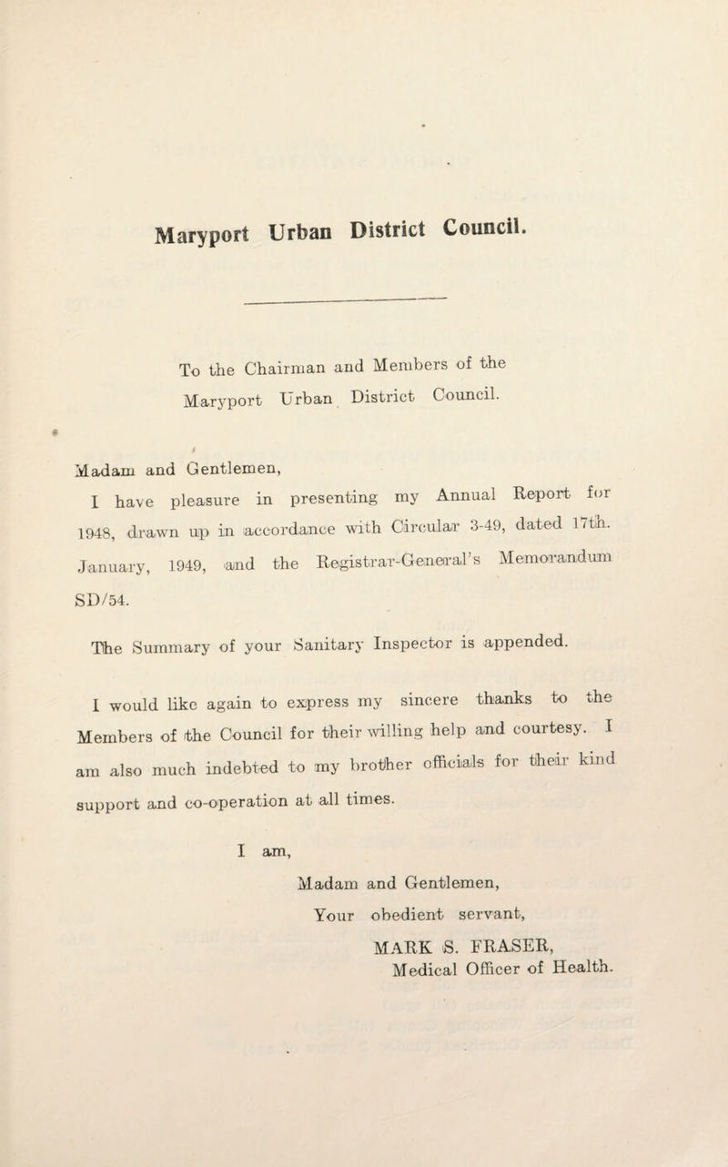 Maryport Urban District Council. To the Chairman and Members of the Maryport Urban District Council. Madam and Gentlemen, I have pleasure in presenting my Annual Report for 1948, drawn up in accordance with Circular 3-49, dated I7tin. January, 1949, 'and the RegistraT-GemeiraFs Memorandum SD/54. The Summary of your Sanitary Inspector is appended. I would like again to express my sincere thanks to the Members of the Council for their willing help and courtesy. I am also much indebted to my brother officials for their kind support and co-operation at all times. I am. Madam and Gentlemen, Your obedient servant, MARK S. FRASER, Medical Officer of Health.