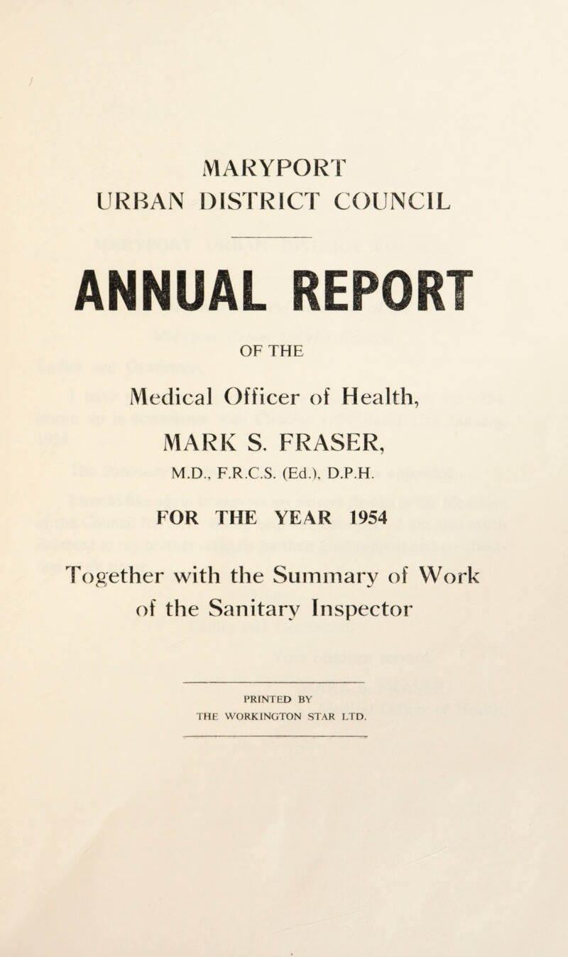 MARYPORT URBAN DISTRICT COUNCIL ANNUAL REPORT OF THE Medical Officer of Health, MARK S. FRASER, M.D., F.R.C.S. (Ed.), D.P.H. FOR THE YEAR 1954 Together with the Summary of Work of the Sanitary Inspector PRINTED BY THE WORKINGTON STAR LTD.