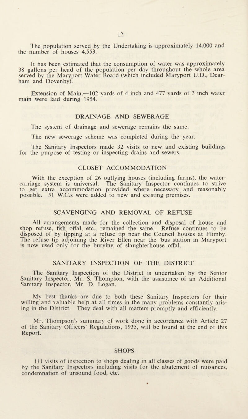 The population served by the Undertaking is approximately 14,000 and the number of houses 4,553. It has been estimated that the consumption of water was approximately 38 gallons per head of the population per day throughout the whole area served by the Maryport Water Board (which included Maryport U.D., Dear- ham and Dovenby). Extension of Main.-—102 yards of 4 inch and 477 yards of 3 inch water main were laid during 1954. DRAINAGE AND SEWERAGE The system of drainage and sewerage remains the same. The new sewerage scheme was completed during the year. The Sanitary Inspectors made 32 visits to new and existing buildings for the purpose of testing or inspecting drains and sewers. CLOSET ACCOMMODATION With the exception of 26 outlying houses (including farms), the water- carriage system is universal. The Sanitary Inspector continues to strive to get extra accommodation provided where necessary and reasonably possible. 51 W.C.s were added to new and existing premises. SCAVENGING AND REMOVAL OF REFUSE All arrangements made for the collection and disposal of house and shop refuse, fish offal, etc., remained the same. Refuse continues to be disposed of by tipping at a refuse tip near the Council houses at Flimby. The refuse tip adjoining the River Ellen near the ’bus station in Maryport is now used only for the burying of slaughterhouse offal. SANITARY INSPECTION OF THE DISTRICT The Sanitary Inspection of the District is undertaken by the Senior Sanitary Inspector, Mr. S. Thompson, with the assistance of an Additional Sanitary Inspector, Mr. D. Logan. My best thanks are due to both these Sanitary Inspectors for their willing and \aluable help at all times in the many problems constantly aris¬ ing in the District. They deal with all matters promptly and efficiently. Mr. Thompson’s summary of work done in accordance with Article 27 of the Sanitary Officers’ Regulations, 1935, will be found at the end of this Report. SHOPS 111 visits of inspection to shops dealing in all classes of goods were paid by the Sanitary Inspectors including visits for the abatement of nuisances, condemnation of unsound food, etc.