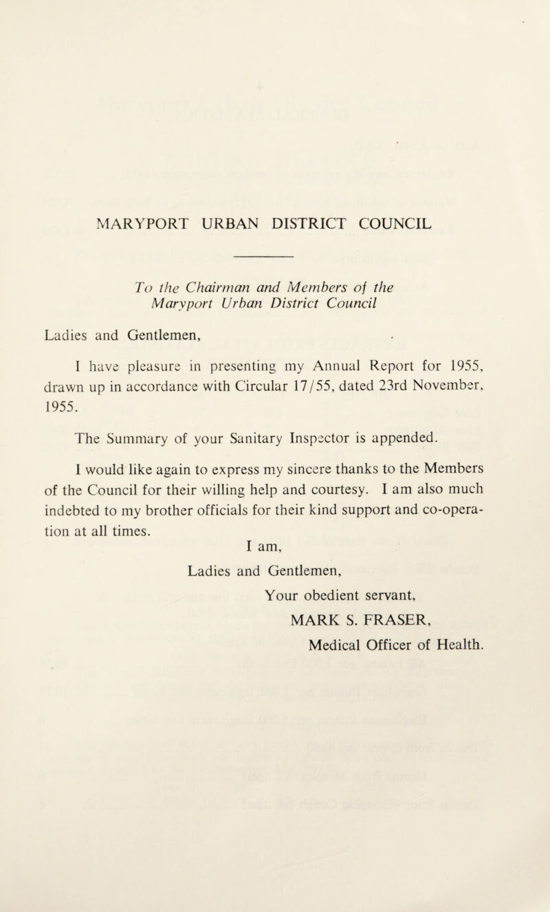 MARYPORT URBAN DISTRICT COUNCIL To the Chairman and Members of the Mary port Urban District Council Ladies and Gentlemen, I have pleasure in presenting my Annual Report for 1955, drawn up in accordance with Circular 17/55, dated 23rd November, 1955. The Summary of your Sanitary Inspector is appended. 1 would like again to express my sincere thanks to the Members of the Council for their willing help and courtesy. I am also much indebted to my brother officials for their kind support and co-opera¬ tion at all times. I am. Ladies and Gentlemen, Your obedient servant, MARK S. FRASER, Medical Officer of Health.