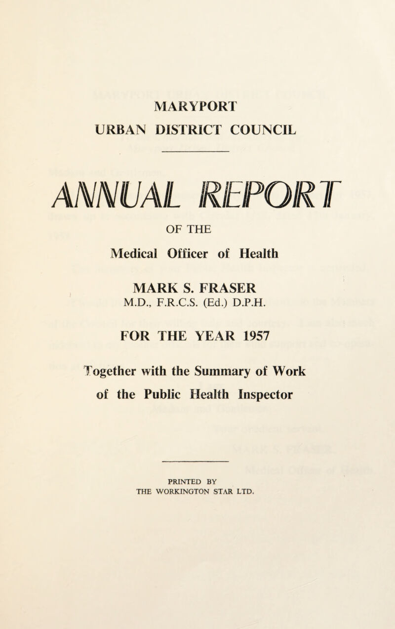 MARYPORT URBAN DISTRICT COUNCIL ANNUAL REPORT OF THE Medical Officer of Health MARK S. FRASER M.D., F.R.C.S. (Ed.) D.P.H. FOR THE YEAR 1957 Together with the Summary of Work of the Public Health Inspector PRINTED BY THE WORKINGTON STAR LTD.