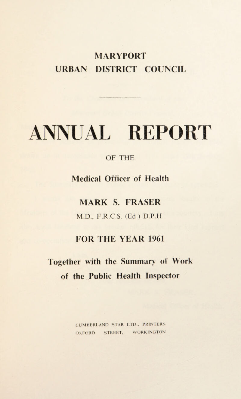 MARYPORT URBAN DISTRICT COUNCIL ANNUAL REPORT OF THE Medical Officer of Health MARK S. FRASER M.D., F.R.C.S. (Ed.) D.P.H. FOR THE YEAR 1961 Together with the Summary of Work of the Public Health Inspector CUMBERLAND STAR LTD., PRINTERS OXFORD WORKINGTON STREET,