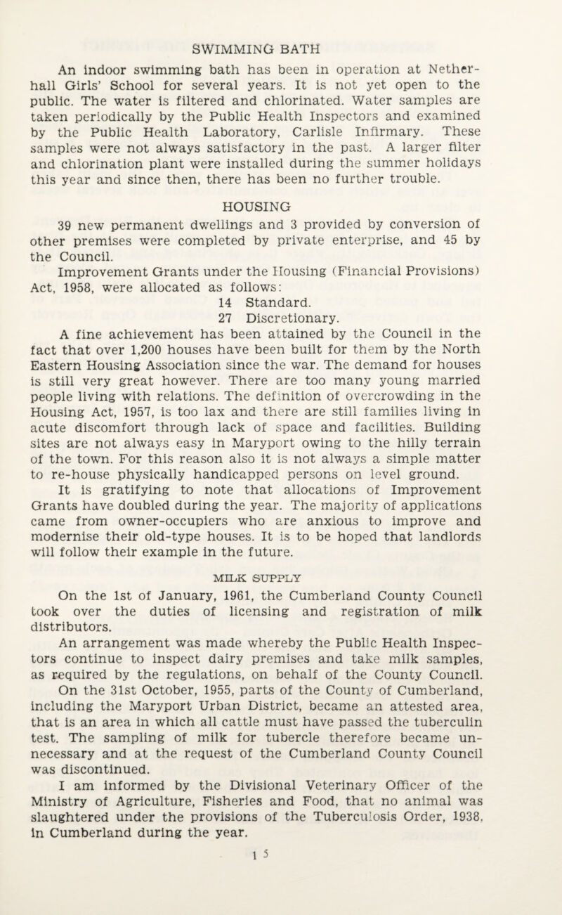 SWIMMING BATH An indoor swimming bath has been in operation at Nether- hall Girls’ School for several years. It is not yet open to the public. The water is filtered and chlorinated. Water samples are taken periodically by the Public Health Inspectors and examined by the Public Health Laboratory, Carlisle Infirmary. These samples were not always satisfactory in the past. A larger filter and chlorination plant were installed during the summer holidays this year and since then, there has been no further trouble. HOUSING 39 new permanent dwellings and 3 provided by conversion of other premises were completed by private enterprise, and 45 by the Council. Improvement Grants under the Housing (Financial Provisions) Act, 1958, were allocated as follows: 14 Standard. 27 Discretionary. A fine achievement has been attained by the Council in the fact that over 1,200 houses have been built for them by the North Eastern Housing Association since the war. The demand for houses is still very great however. There are too many young married people living with relations. The definition of overcrowding in the Housing Act, 1957, is too lax and there are still families living in acute discomfort through lack of space and facilities. Building sites are not always easy in Maryport owing to the hilly terrain of the town. For this reason also it is not always a simple matter to re-house physically handicapped persons on level ground. It is gratifying to note that allocations of Improvement Grants have doubled during the year. The majority of applications came from owner-occupiers who are anxious to improve and modernise their old-type houses. It is to be hoped that landlords will follow their example in the future. MILK SUPPLY On the 1st of January, 1961, the Cumberland County Council took over the duties of licensing and registration of milk distributors. An arrangement was made whereby the Public Health Inspec¬ tors continue to inspect dairy premises and take milk samples, as required by the regulations, on behalf of the County Council. On the 31st October, 1955, parts of the County of Cumberland, including the Maryport Urban District, became an attested area, that is an area in which all cattle must have passed the tuberculin test. The sampling of milk for tubercle therefore became un¬ necessary and at the request of the Cumberland County Council was discontinued. I am informed by the Divisional Veterinary Officer of the Ministry of Agriculture, Fisheries and Food, that no animal was slaughtered under the provisions of the Tuberculosis Order, 1938. in Cumberland during the year.