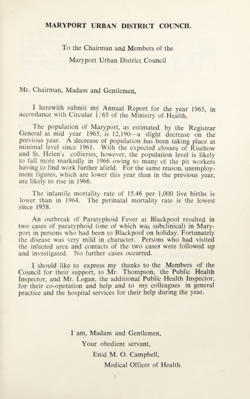 MARYPORT URBAN DISTRICT COUNCIL To the Chairman and Members of the Maryport Urban District Council Mr. Chairman, Madam and Gentlemen, I herewith submit my Annual Report for the year 1965, in accordance with Circular 1/65 of the Ministry of Health. The population of Maryport, as estimated by the Registrar General at mid year 1965, is 12,190—a slight decrease on the previous year. A decrease of population has been taking place at minimal level since 1961. With the expected closure of Risehow and St. Helen’s collieries, however, the population level is likely to fall more markedly in 1966 owing to many of the pit workers having to find work further afield. For the same reason, unemploy¬ ment figures, which are lower this year than in the previous year, are likely to rise in 1966. The infantile mortality rate of 15.46 per 1,000 live births is lower than in 1964. The perinatal mortality rate is the lowest since 1958. An outbreak of Paratyphoid Fever at Blackpool resulted in two cases of paratyphoid (one of which was subclinical) in Mary¬ port in persons who had been to Blackpool on holiday. Fortunately the disease was very mild in character. Persons who had visited the infected area and contacts of the two cases were followed up and investigated. No further cases occurred. I should like to express my thanks to the Members of the Council for their support, to Mr. Thompson, the Public Health Inspector, and Mr. Logan, the additional Public Health Inspector, for their co-operation and help and to my colleagues in general practice and the hospital services for their help during the year. I am. Madam and Gentlemen, Your obedient servant, Enid M. O. Campbell, Medical Officer of Health.