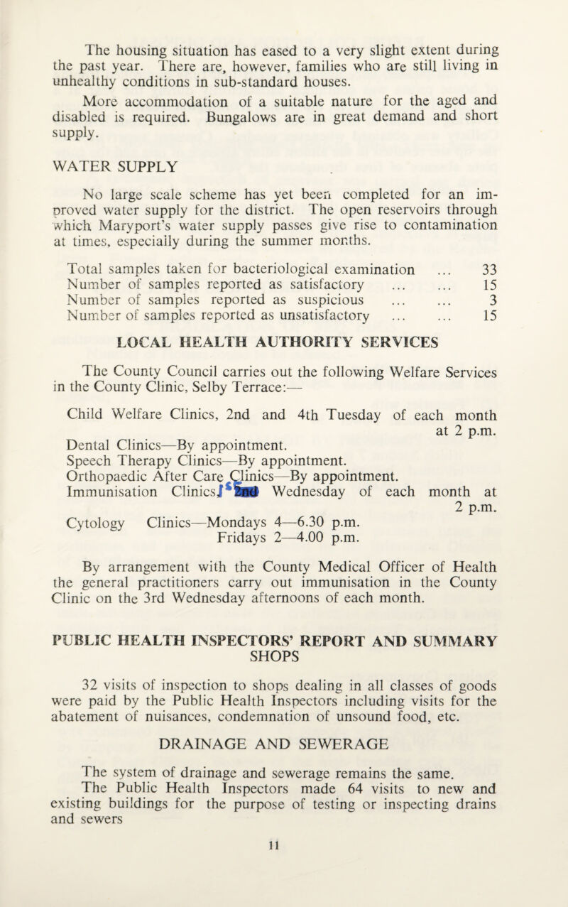 The housing situation has eased to a very slight extent during the past year. There are, however, families who are still living in unhealthy conditions in sub-standard houses. More accommodation of a suitable nature for the aged and disabled is required. Bungalows are in great demand and short supply. WATER SUPPLY No large scale scheme has yet been completed for an im¬ proved water supply for the district. The open reservoirs through which Maryport’s water supply passes give rise to contamination at times, especially during the summer months. Total samples taken for bacteriological examination ... 33 Number of samples reported as satisfactory . 15 Number of samples reported as suspicious ... ... 3 Number of samples reported as unsatisfactory ... ... 15 LOCAL HEALTH AUTHORITY SERVICES The County Council carries out the following Welfare Services in the County Clinic, Selby Terrace:— Child Welfare Clinics, 2nd and 4th Tuesday of each month at 2 p.m. Dental Clinics—By appointment. Speech Therapy Clinics—By appointment. Orthopaedic After Care Qlinics—By appointment. Immunisation Clinics] Wednesday of each month at 2 p.m. Cytology Clinics—Mondays 4—6.30 p.m. Fridays 2—4.00 p.m. By arrangement with the County Medical Officer of Health the general practitioners carry out immunisation in the County Clinic on the 3rd Wednesday afternoons of each month. PUBLIC HEALTH INSPECTORS’ REPORT AND SUMMARY SHOPS 32 visits of inspection to shops dealing in all classes of goods were paid by the Public Health Inspectors including visits for the abatement of nuisances, condemnation of unsound food, etc. DRAINAGE AND SEWERAGE The system of drainage and sewerage remains the same. The Public Health Inspectors made 64 visits to new and existing buildings for the purpose of testing or inspecting drains and sewers ll