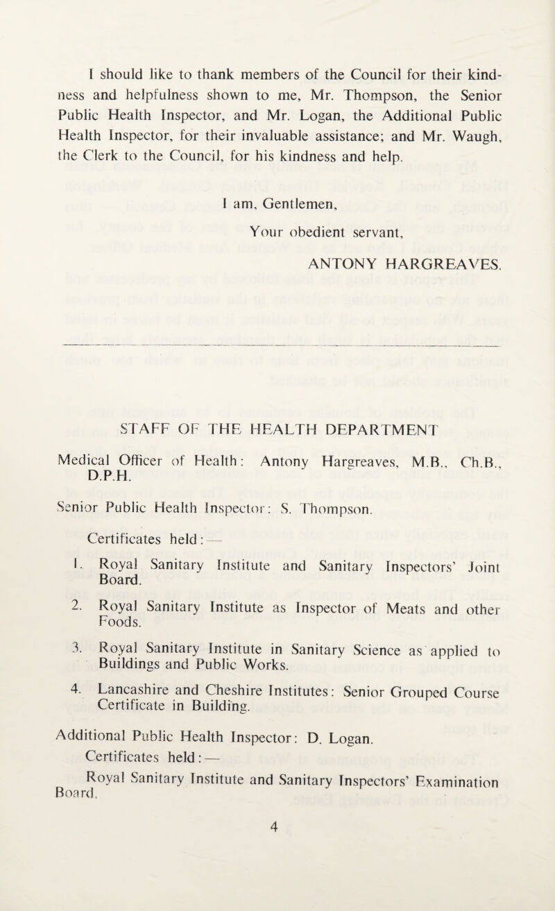 [ should like to thank members of the Council for their kind¬ ness and helpfulness shown to me, Mr. Thompson, the Senior Public Health Inspector, and Mr. Logan, the Additional Public Health Inspector, for their invaluable assistance; and Mr. Waugh, the Clerk to the Council, for his kindness and help. 1 am. Gentlemen, Your obedient servant, ANTONY HARGREAVES. STAFF OF THE HEALTH DEPARTMENT Medical Officer of Health: Antony Hargreaves, M.B., Oh B DP. FI. Senior Public Health Inspector: S. Thompson. Certificates held : —;■ 1. Royal Sanitary Institute and Sanitary Inspectors’ Joint Board. 2. Royal Sanitary Institute as Inspector of Meats and other Foods. 3. Royal Sanitary Institute in Sanitary Science as applied to Buildings and Public Works. 4. Lancashire and Cheshire Institutes: Senior Grouped Course Certificate in Building. Additional Public Health Inspector: D. Logan. Certificates held: — Royal Sanitary Institute and Sanitary Inspectors’ Examination Board.