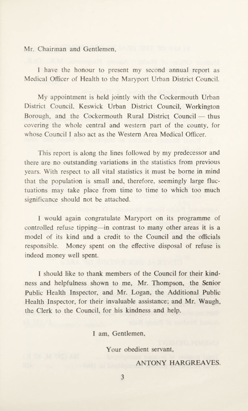 Mr. Chairman and Gentlemen, I have the honour to present my second annual report as Medical Officer of Health to the Maryport Urban District Council. My appointment is held jointly with the Cockermouth Urban District Council. Keswick Urban District Council, Workington Borough, and the Cockermouth Rural District Council — thus covering the whole central and western part of the county, for whose Council f also act as the Western Area Medical Officer. This report is along the lines followed by my predecessor and there are no outstanding variations in the statistics from previous years. With respect to all vital statistics it must be borne in mind that the population is small and, therefore, seemingly large fluc¬ tuations may take place from time to time to which too much significance should not be attached. 1 would again congratulate Maryport on its programme of controlled refuse tipping—in contrast to many other areas it is a model of its kind and a credit to the Council and the officials responsible. Money spent on the effective disposal of refuse is indeed money well spent. I should like to thank members of the Council for their kind¬ ness and helpfulness shown to me, Mr. Thompson, the Senior Public Health Inspector, and Mr. Logan, the Additional Public Health Inspector, for their invaluable assistance; and Mr. Waugh, the Clerk to the Council, for his kindness and help. I am. Gentlemen, Your obedient servant, ANTONY HARGREAVES.