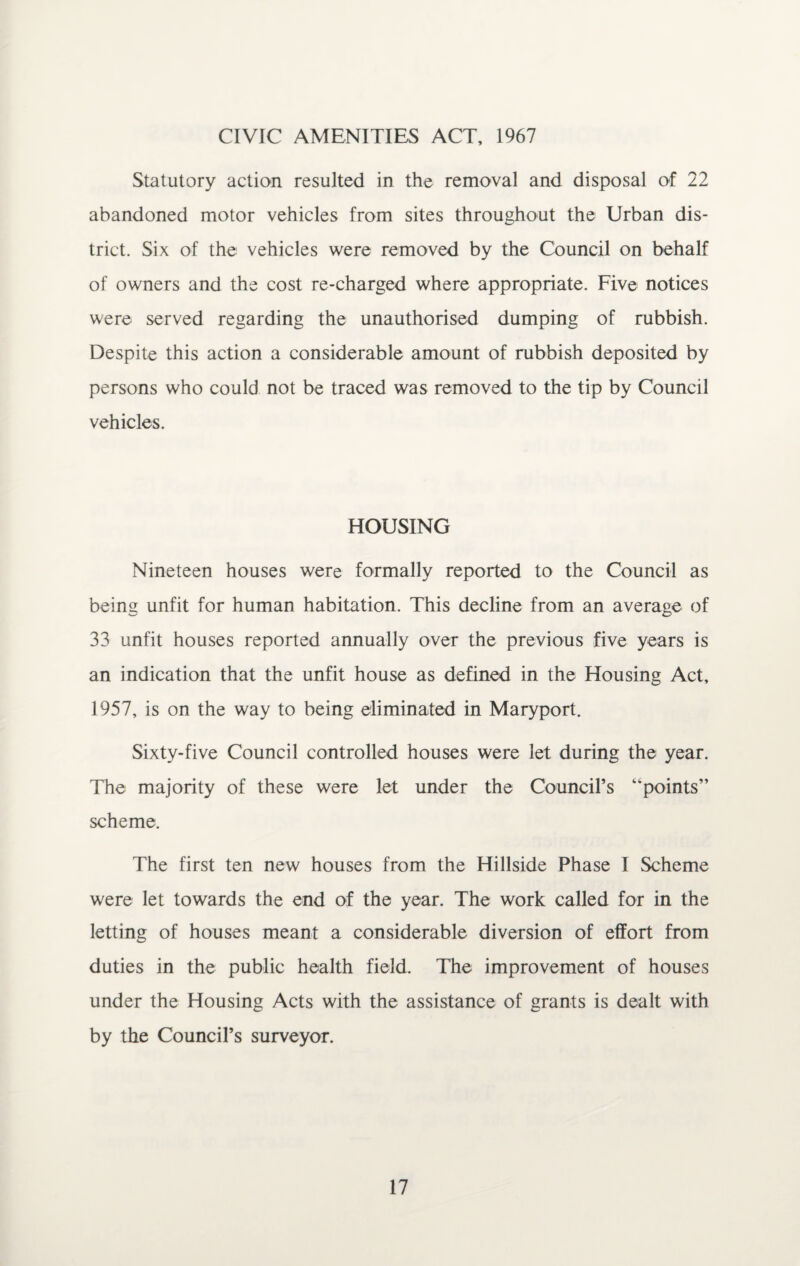 CIVIC AMENITIES ACT, 1967 Statutory action resulted in the removal and disposal of 22 abandoned motor vehicles from sites throughout the Urban dis¬ trict. Six of the vehicles were removed by the Council on behalf of owners and the cost re-charged where appropriate. Five notices were served regarding the unauthorised dumping of rubbish. Despite this action a considerable amount of rubbish deposited by persons who could not be traced was removed to the tip by Council vehicles. HOUSING Nineteen houses were formally reported to the Council as being unfit for human habitation. This decline from an average of 33 unfit houses reported annually over the previous five years is an indication that the unfit house as defined in the Housing Act, 1957, is on the way to being eliminated in Maryport. Sixty-five Council controlled houses were let during the year. The majority of these were let under the Council’s “points” scheme. The first ten new houses from the Hillside Phase 1 Scheme were let towards the end of the year. The work called for in the letting of houses meant a considerable diversion of effort from duties in the public health field. The improvement of houses under the Housing Acts with the assistance of grants is dealt with by the Council’s surveyor.