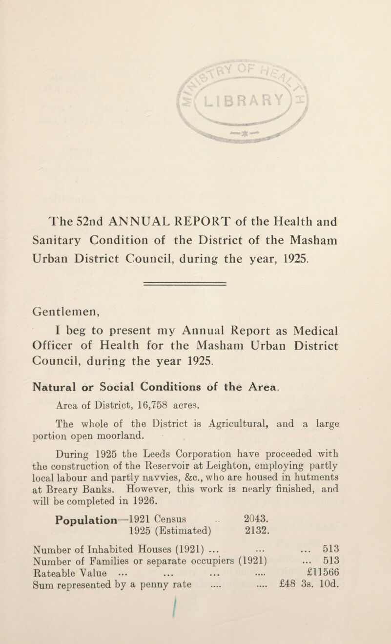 The 52nd ANNUAL REPORT of the Health and Sanitary Condition of the District of the Masham Urban District Council, during the year, 1925. Gentlemen, I beg to present my Annual Report as Medical Officer of Health for the Masham Urban District Council, during the year 1925. Natural or Social Conditions of the Area. Area of District, 16,758 acres. The whole of the District is Agricultural, and a large portion open moorland. During 1925 the Leeds Corporation have proceeded with the construction of the Reservoir at Leighton, employing partly local labour and partly navvies, &c., who are housed in hutments at Breary Banks. However, this work is nearly finished, and will be completed in 1926. Population—1921 Census 2043. 1925 (Estimated) 2132. Number of Inhabited Houses (1921) ... ... ... 513 Number of Families or separate occupiers (1921) ... 513 Rateable Value ... ... ... •••. £11566 Sum represented by a penny rate .... .... £48 3s. lOd.