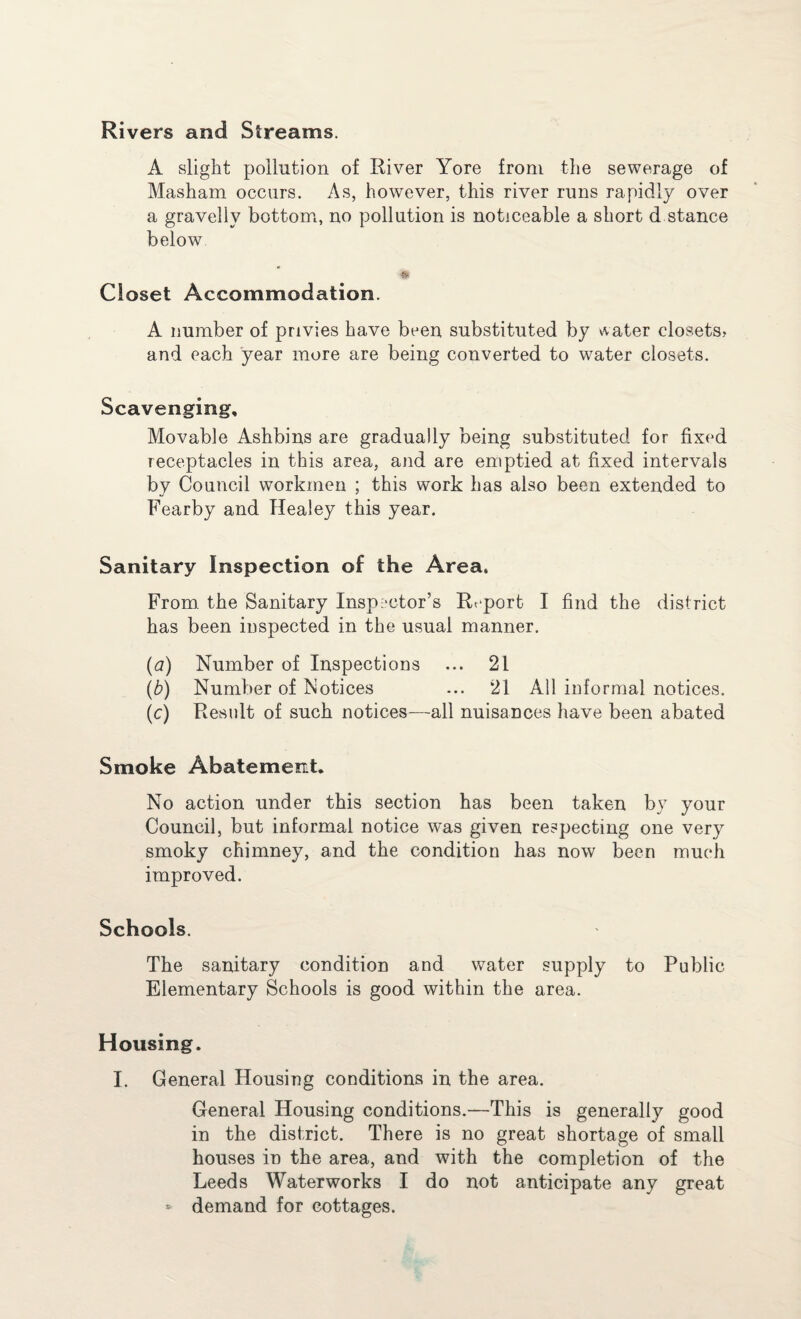 Rivers and Streams. A slight pollution of River Yore from the sewerage of Masham occurs. As, however, this river runs rapidly over a gravelly bottom, no pollution is noticeable a short d stance below Closet Accommodation. A number of privies have been substituted by water closets, and each year more are being converted to w^ater closets. Scavenging, Movable Ashbins are gradually being substituted for fixed receptacles in this area, and are emptied at fixed intervals by Council workmen ; this work has also been extended to Fearby and Healey this year. Sanitary Inspection of the Area. From the Sanitary Inspector’s Report I find the district has been inspected in the usual manner. (a) Number of Inspections ... 21 (b) Number of Notices ... 21 All informal notices. (c) Result of such notices—all nuisances have been abated Smoke Abatement. No action under this section has been taken by your Council, but informal notice was given respecting one very smoky chimney, and the condition has now been much improved. Schools. The sanitary condition and water supply to Public Elementary Schools is good within the area. Housing. I. General Housing conditions in the area. General Housing conditions.—This is generally good in the district. There is no great shortage of small houses in the area, and with the completion of the Leeds Waterworks I do not anticipate any great * demand for cottages.
