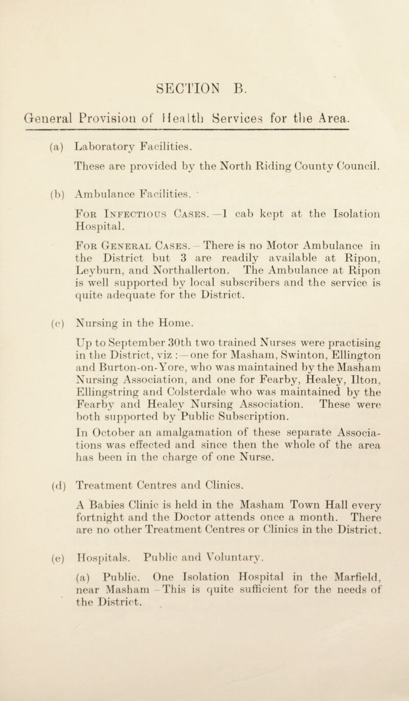 General Provision of Health Services for the Area. (a) Laboratory Facilities. These are provided by the North Riding County Council. (b) Ambulance Facilities. * For Infectious Cases.—1 cab kept at the Isolation Hospital. For General Cases. There is no Motor Ambulance in the District but 3 are readily available at Ripon, Leyburn, and Northallerton. The Ambulance at Ripon is well supported by local subscribers and the service is quite adequate for the District. (c) Nursing in the Home. Up to September 30th two trained Nurses were practising in the District, viz : — one for Masham, Swinton, Ellington and Burton-on-Yore, who was maintained by the Masham Nursing Association, and one for Fearby, Healey, Ilton, Ellingstring and Colsterdale who was maintained by the Fearby and Healey Nursing Association. These were both supported by Public Subscription. In October an amalgamation of these separate Associa¬ tions was effected and since then the whole of the area has been in the charge of one Nurse. (d) Treatment Centres and Clinics. A Babies Clinic is held in the Masham Town Hall every fortnight and the Doctor attends once a month. There are no other Treatment Centres or Clinics in the District . (e) Hospitals. Public and Voluntary. (a) Public. One Isolation Hospital in the Marfield, near Masham This is quite sufficient for the needs of the District.