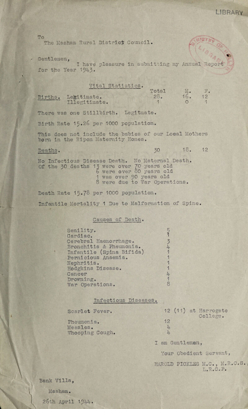 I library To The Masham Rural Gentlemen, I have for the Year 1945* District Council. /\l4**» ilia's' ^ - id / K?, pleasure in submitting my Annual Report Vital Statistics. Total M. P. Births. Legitimate. 28. 16. 12 Illegitimate. 1 01 There was one Stillbirth. Legitmate. Birth Rate 15.26 per 1000 population. This does not include the babies of our Local Mothers born in the Ripon Maternity Homes. Deaths. JO 18. 12 Ho Infectious Disease Death. Ho Maternal Death. Of the 50 deaths 15 were over £0 years old o were over oO years old 1 was over JO years old 8 were due to War Operations. Death Rate 15.78 per 1000 population. Infantile Mortality 1 Due to Malformation of Spine. / Causes of Death. Senility. 5 Cardiac. 1 Cerebral Haemorrhage. J Bronchitis & Pheumonia. 4 Infantile (Spina Bifida) 1 Pernicious Anaemia. 1 Hephritis. 1 Hodgkins Disease. 1 Cancer 4 Drowning. 1 War Operations. 8 ( Infectious Diseases. Scarlet Fever. Pheumonia. Measles. Thooping Cough. 12 (11) 12 4 4 at Harrogate College. Bank Villa, Masham. 26th April 1944* I am Gentleman, Your Obedient Servant, HAROLD PICKL2S M.C., M.R.C.S., L.R.C.P.