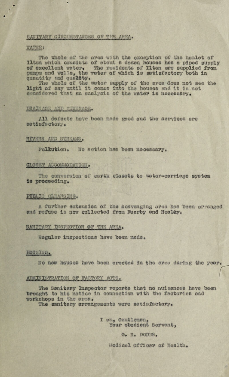 fj/giiTARY GXncu}.c^.T/a?0::9 OP m^.A» The whole of t>ie oi»oe with tlio ©xot^ptlon of Uie hemlet of llton which couoii>tu of ehovil o dosen houoee has a piped supply of excellent water# The rosidents of llton are supplied from pumps and wells, the water of which is satisfactory both In quantity and quality* The whole of the water supply of the area does not see the light of soy until it comes Into the houses and it is not c noldorod that an anelysis of the wstor Is uecesoai^# * T' ■ A/- All defects have been lasdo good and the services are sotlsfoctor^ • KivnRS .A?;]) Poliutlon# No action has been necessary* 0LO3KT A;;00:i;:tODATir. The conversion of serth closets to watei^carrioge system is proceeding* PtJBLT'l CL :A?mi^^h, A further exter^sion of the ecovonging ereo hoe been arranged 8:1(3 refuse is now collected from Pearby and Hoaldy# SAlTITArY II?8?i}OTlO!? OP THS AHHIA. Regular inspections have been made* KOIJhXi^'iCf > i:o new houses have been erected in the area during the year. r ADKnaBTHATioN OP mo^om Aoa^,* ' The Sanitary Inspector reports that no nuisoncos have been brought to his notice in connectirm with the factories and workohopa In the eroe. The sanitary orrangoments were satisfactory* I em. Gentlemen, Your obedient Servant, G. R* DODTlB. Ifcdicsl Officer of Hesith*